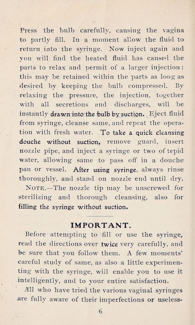 Press the bulb carefully, causing the vagina to partly fill. In a moment allow the fluid to return into the syringe. Now inject again and you will find the heated fluid has caused the parts to relax and permit of a larger injection ; this may be retained within the parts as long as desired by keeping the bulb compressed. By relaxing the pressure, the injection, together with all secretions and discharges, will be instantly drawn into the-bulb by suction. Eject fluid from syringe, cleanse same, and repeat the opera¬ tion with fresh water. To take a quick cleansing douche without suction, remove guard, insert nozzle pipe, and inject a syringe or two of tepid water, allowing same to pass off in a douche pan or vessel. After using syringe, always rinse thoroughly, and stand on nozzle end until dry. Note.—The nozzle tip may be unscrewed for sterilizing and thorough cleansing, also for filling the syringe without suction. IMPORTANT. Before attempting to fill or use the syringe, read the directions over twice very carefully, and be sure that you follow them. A few moments’ careful study of same, as also a little experimen¬ ting with the syringe, will enable you to use it intelligently, and to your entire satisfaction. All who have tried the various vaginal syringes are fully aware of their imperfections or useless-