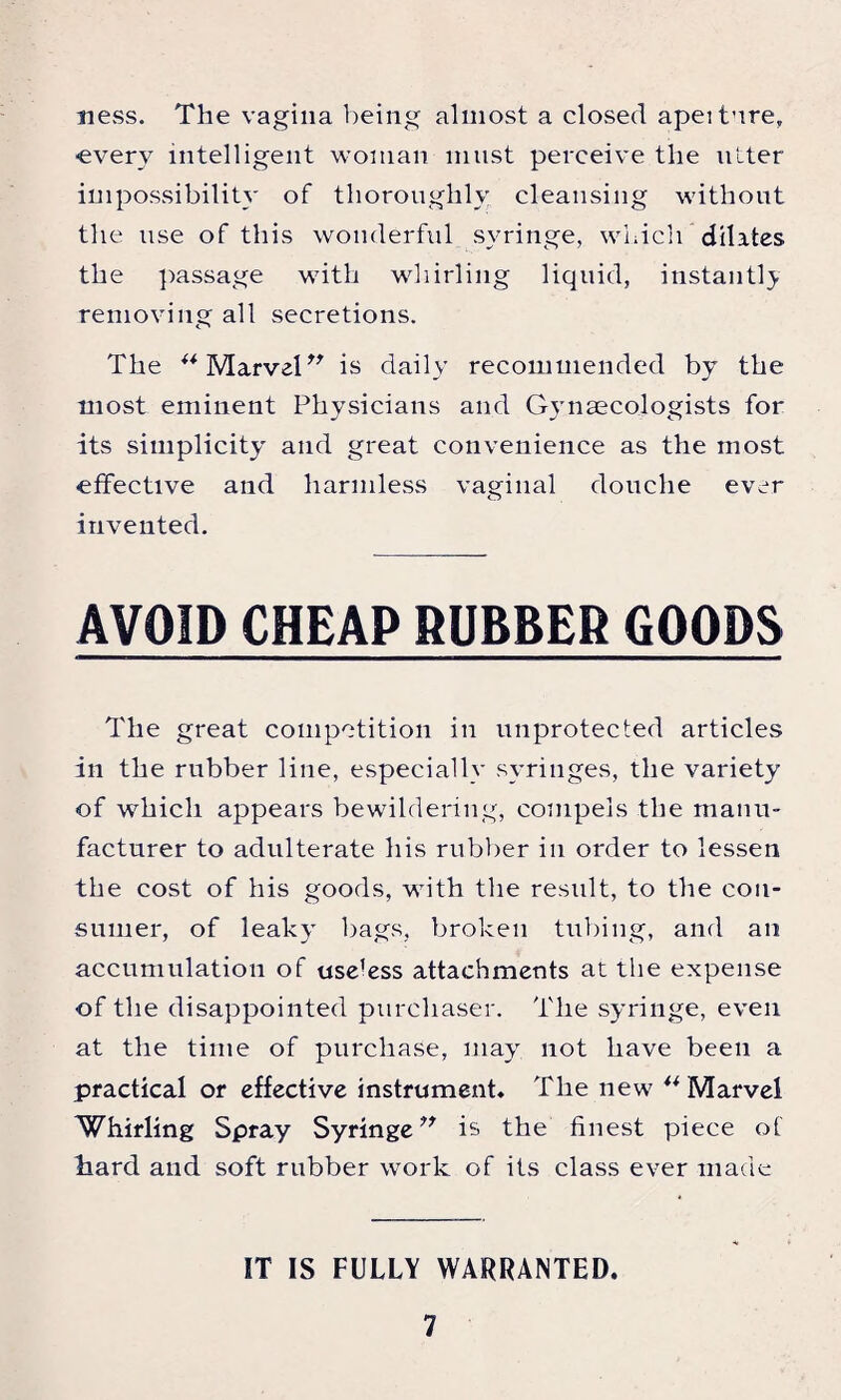 ness. The vagina being almost a closed apeiture, -every intelligent woman must perceive the utter impossibility of thoroughly cleansing without the use of this wonderful syringe, which* dilates the passage with whirling liquid, instantl} removing all secretions. The ** Marvel is daily recommended by the most eminent Physicians and Gynaecologists for its simplicity and great convenience as the most effective and harmless vaginal douche ever invented. AVOID CHEAP RUBBER GOODS The great competition in unprotected articles in the rubber line, especially syringes, the variety of which appears bewildering, compels the manu¬ facturer to adulterate his rubber in order to lessen the cost of his goods, with the result, to the con¬ sumer, of leaky bags, broken tubing, and an accumulation of use?ess attachments at the expense of the disappointed purchaser. The syringe, even at the time of purchase, may not have been a practical or effective instrument* The new ** Marvel Whirling Spray Syringe” is the finest piece of hard and soft rubber work of its class ever made IT IS FULLY WARRANTED.