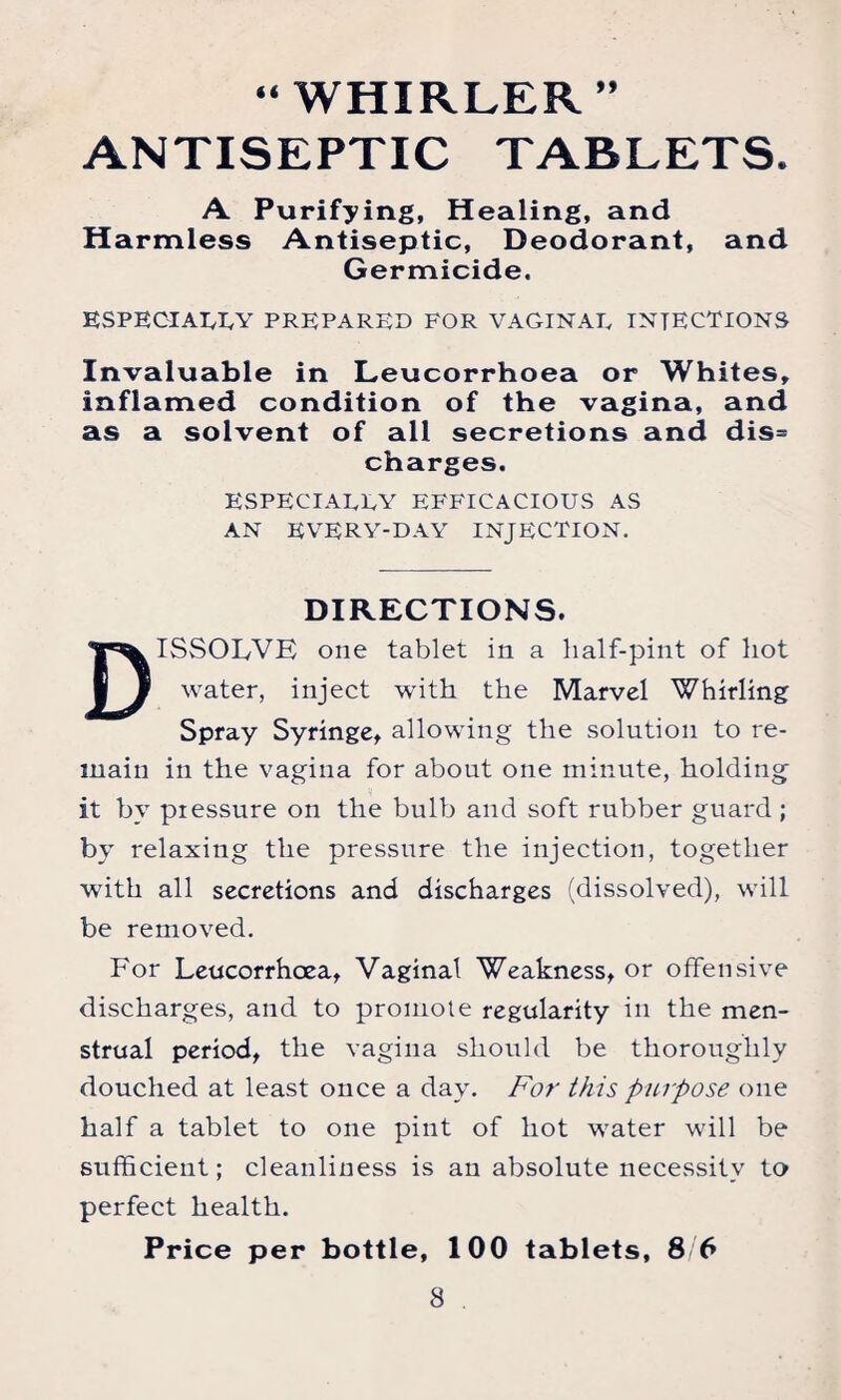 »> “ WHIRLER ANTISEPTIC TABLETS. A Purifying, Healing, and Harmless Antiseptic, Deodorant, and Germicide. ESPECIALLY PREPARED FOR VAGINAL INJECTIONS Invaluable in Leucorrhoea or Whites, inflamed condition of the vagina, and as a solvent of all secretions and dis= charges. ESPECIALLY EFFICACIOUS AS AN EVERY-DAY INJECTION. DIRECTIONS. DISSOLVE one tablet in a half-pint of hot water, inject with the Marvel Whirling Spray Syringe, allowing the solution to re¬ main in the vagina for about one minute, holding it by pressure on the bulb and soft rubber guard ; by relaxing the pressure the injection, together with all secretions and discharges (dissolved), will be removed. For Leucorrhoea, Vaginal Weakness, or offensive discharges, and to promote regularity in the men¬ strual period, the vagina should be thoroughly douched at least once a day. For this purpose one half a tablet to one pint of hot water will be sufficient; cleanliness is an absolute necessity to perfect health.