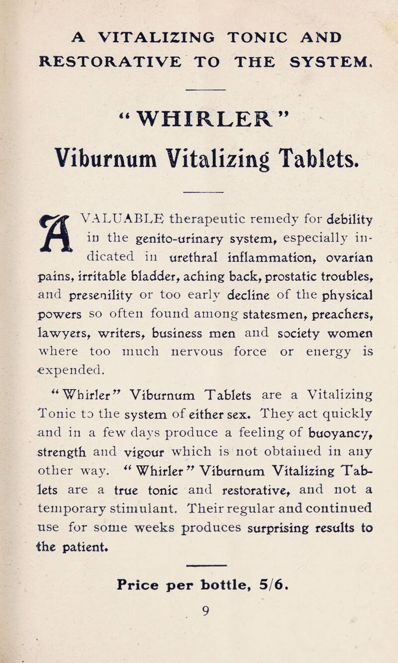 A VITALIZING TONIC AND RESTORATIVE TO THE SYSTEM. “WHIRLER” Viburnum Vitalizing Tablets. VALUABLE therapeutic remedy for debility in the genito-urinary system, especially in¬ dicated in urethral inflammation, ovarian pains, irritable bladder, aching back, prostatic troubles, and presenility or too early decline of the physical powers so often found among statesmen, preachers, lawyers, writers, business men and society women where too much nervous force or energy is •expended. “Whirler” Viburnum Tablets are a Vitalizing Tonic to the system of either sex. They act quickly and in a few days produce a feeling of buoyancy, strength and vigour which is not obtained in any other way. u Whirler ” Viburnum Vitalizing Tab¬ lets are a true tonic and restorative, and not a temporary stimulant. Their regular and continued use for some weeks produces surprising results to the patient. Price per bottle, 5/6.