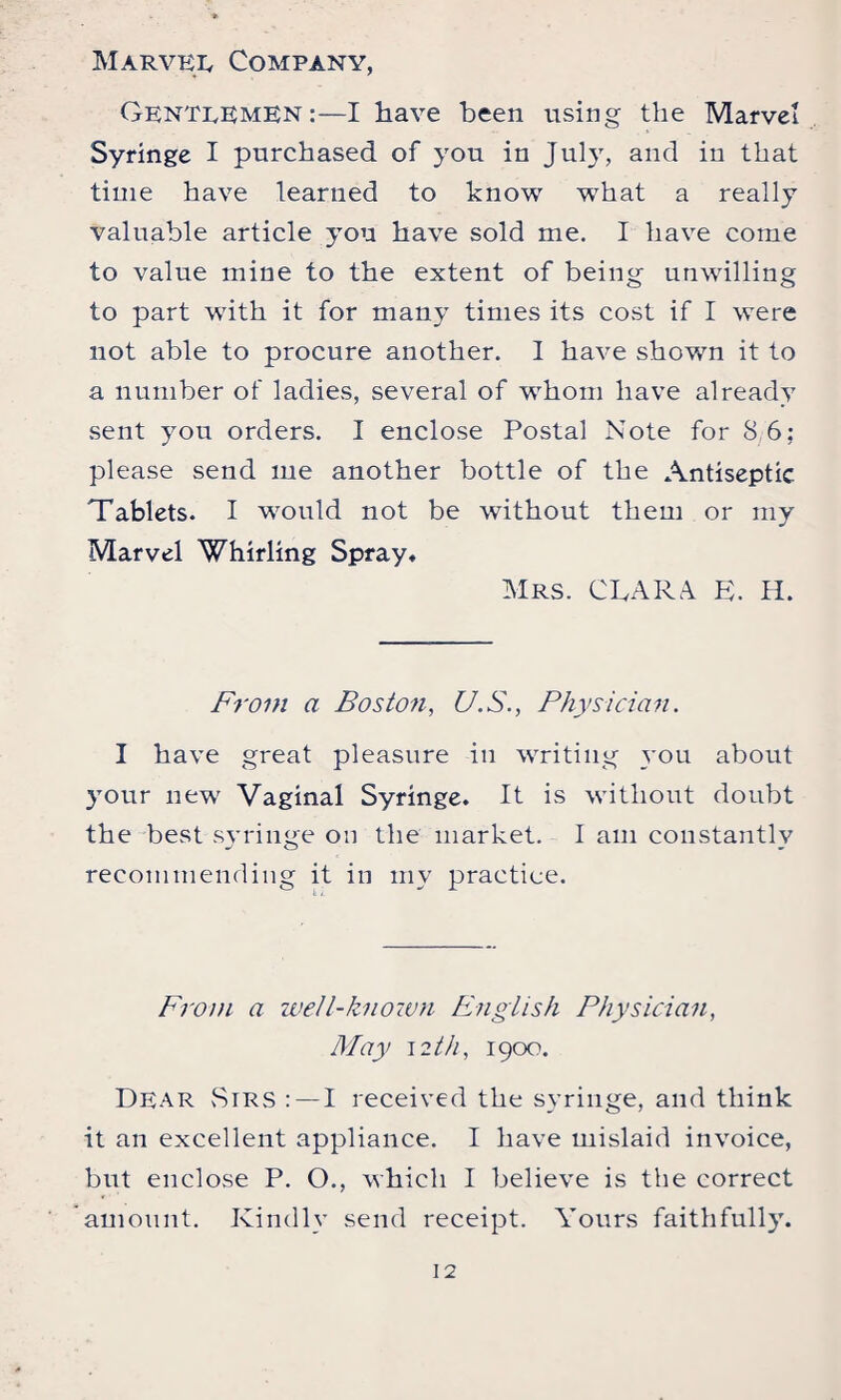 Gentlemen:—I have been using the Marvel Syringe I purchased of you in July, and in that time have learned to know w7hat a really valuable article yon have sold me. I have come to value mine to the extent of being unwilling to part with it for many times its cost if I were not able to procure another. I have shown it to a number of ladies, several of whom have already sent you orders. I enclose Postal Note for 8/6; please send me another bottle of the Antiseptic Tablets. I would not be without them or my Marvel Whirling Spray. Mrs. CLARA L. H. From a Boston, U.S., Physician. I have great pleasure in writing you about your new Vaginal Syringe. It is without doubt the best syringe on the market. I am constantly recommending it in my practice. From a well-known English Physician, May \zth, 1900. Dear Sirs : — I received the syringe, and think it an excellent appliance. I have mislaid invoice, but enclose P. O., which I believe is the correct amount. Kindly send receipt. Yours faithfully.