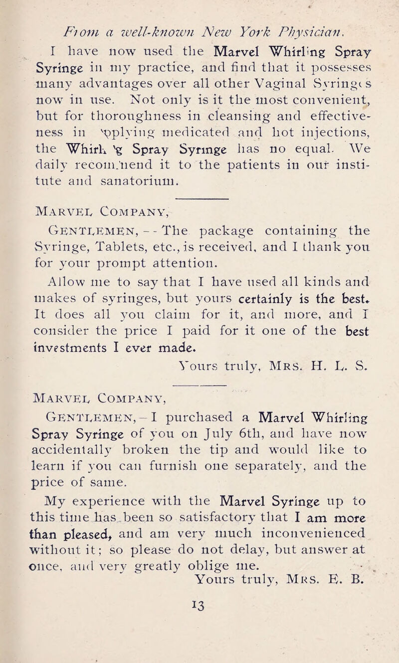 Fiom a well-known New York Physician. I have now used the Marvel Whirling Spray- Syringe in my practice, and find that it possesses many advantages over all other Vaginal Syringes now in use. Not only is it the most convenient, but for thoroughness in cleansing and effective¬ ness in applying medicated and hot injections, the Whirl* 'g Spray Syringe has no equal. We daily recomjnend it to the patients in our insti¬ tute and sanatorium. Marvel Company, Gentlemen,--The package containing the Syringe, Tablets, etc., is received, and I thank you for your prompt attention. Allow me to say that I have used all kinds and makes of syringes, but yours certainly is the best* It does all you claim for it, and more, and I consider the price I paid for it one of the best investments I ever made. Yours truly, Mrs. H. L. S. Marvel Company, Gentlemen,-I purchased a Marvel Whirling Spray Syringe of you on July 6tli, and have now accidentally broken the tip and would like to learn if you can furnish one separately, and the price of same. My experience with the Marvel Syringe up to this time has been so satisfactory that I am more than pleased, and am very much inconvenienced without it; so please do not delay, but answer at once, and very greatly oblige me. Yours truly, Mrs. E. B.