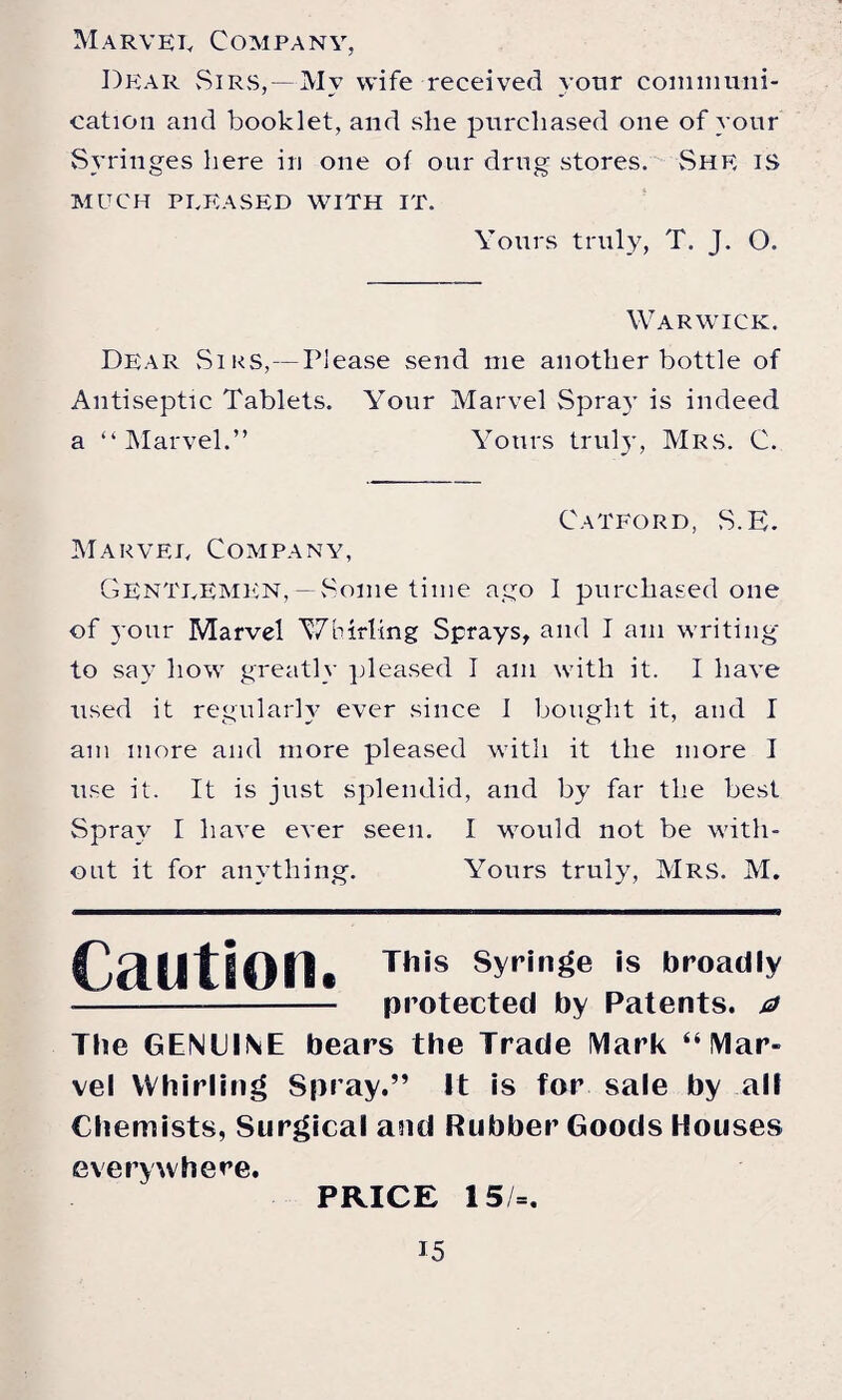 Dear Sirs,—Mv wife received yotir communi¬ cation and booklet, and she purchased one of your Syringes here in one of our drug stores. She is MUCH PLEASED WITH IT. Yours truly, T. J. O. Warwick, Dear Sirs,— Please send me another bottle of Antiseptic Tablets. Your Marvel Spray is indeed a “Marvel.” Yours truly, Mrs. C. Catford, S.E. Marvel Company, Gentlemen,—Some time ago I purchased one of your Marvel Whirling Sprays, and I am writing to say how greatly pleased I am with it. I have used it regularly ever since I bought it, and I am more and more pleased with it the more I use it. It is just splendid, and by far the best Spray I have ever seen. I would not be with¬ out it for anything. Yours truly, Mrs. M. Caution. This Syringe is broadly - protected by Patents, a The GENUINE bears the Trade Mark “Mar¬ vel Whirling Spray.” It is for sale by all Chemists, Surgical and Rubber Goods Houses everywhere. PRICE 15/=.