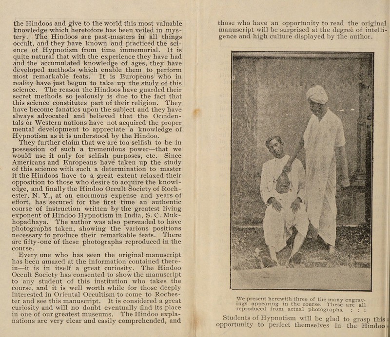 knowledge which heretofore has been veiled in mys¬ tery. The Hindoos are past-masters in all things occult, and they have known and practiced the sci¬ ence of Hypnotism from time immemorial. It is quite natural that with the experience they have had and the accumulated knowledge of ages, they have developed methods which enable them to perform most remarkable feats. It is Europeans who in reality have just begun to take up the study of this science. The reason the Hindoos have guarded their secret methods so jealously is due to the fact that this science constitutes part of their religion. They have become fanatics upon the subject and they have always advocated and believed that the Occiden¬ tals or Western nations have not acquired the proper mental development to appreciate a knowledge of Hypnotism as it is understood by the Hindoo. They further claim that we are too selfish to be in possession of such a tremendous power—that wTe would use it only for selfish purposes, etc. Since Americans and Europeans have taken up the study of this science with such a determination to master it the Hindoos have to a great extent relaxed their opposition to those who desire to acquire the knowl¬ edge, and finally the Hindoo Occult Society of Roch¬ ester, N. Y., at an enormous expense and years of effort, has secured for the first time an authentic course of instruction written by the greatest living exponent of Hindoo Hypnotism in India, S. C. Muk- hopadhaya. The author was also persuaded to have photographs taken, showing the various positions necessary to produce their remarkable feats. There are fifty-one of these photographs reproduced in the course. Every one who has seen the original manuscript has been amazed at the information contained there¬ in—it is in itself a great curiosity. The Hindoo Occult Society has consented to show the manuscript to any student of this institution who takes the course, and it is well worth while for those deeply interested in Oriental Occultism to come to Roches¬ ter and see this manuscript. It is considered a great curiosity and will no doubt eventually find its place in one of our greatest museums. The Hindoo expla¬ nations are very clear and easily comprehended, and manuscript will be surprised at the degree of intelli¬ gence and high culture displayed by the author. We present herewith three of the many engrav¬ ings appearing in the course. These are all reproduced from actual photographs. : : : Students of Hypnotism will be glad to grasp this opportunity to perfect themselves in the Hindoo