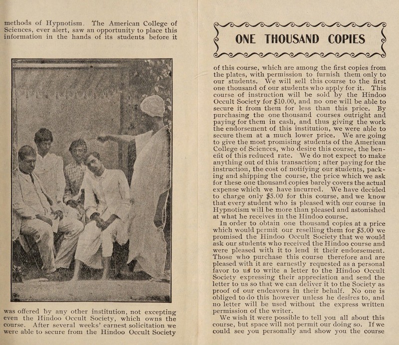 methods of Hypnotism, The American College of Sciences, ever alert, saw an opportunity to place this information in the hands of its students before it was offered by any other institution, not excepting even the Hindoo Occult Society, which owns the course. After several weeks’ earnest solicitation we were able to secure from the Hindoo Occult Society ONE THOUSAND COPIES of this course, which are among the first copies from the plates, with permission to furnish them only to our students. We will sell this course to the first one thousand of our students who apply for it. This course of instruction will be sold by the Hindoo Occult Society for $10.00, and no one will be able to secure it from them for less than this price. By purchasing the one thousand courses outright and paying for them in cash, and thus giving the work the endorsement of this institution, we were able to secure them at a much lower price. We are going to give the most promising students of the American College of Sciences, who desire this course, the ben¬ efit of this reduced rate. We do not expect to make anything out of this transaction; after paying for the instruction, the cost of notifying our students, pack¬ ing and shipping the course, the price which we ask for these one thousand copies barely covers the actual expense which we have incurred. We have decided to charge only $5.00 for this course, and we know that every student who is pleased with our course in Hypnotism will be more than pleased and astonished at what he receives in the Hindoo course. In order to obtain one thousand copies at a price which would permit our reselling them for $5.00 we promised the Hindoo Occult Society that we would ask our students who received the Hindoo course and were pleased with it to lend it their endorsement. Those who purchase this course therefore and are pleased with it are earnestly requested as a personal favor to uS to write a letter to the Hindoo Occult Societ}^ expressing their appreciation and send the letter to us so that we can deliver it to the Society as proof of our endeavors in their behalf. No one is obliged to do this however unless he desires to, and no letter will be used without the express written permission of the writer. We wish it were possible to tell you all about this course, but space will not permit our doing so. If we could see you personally and show you the course