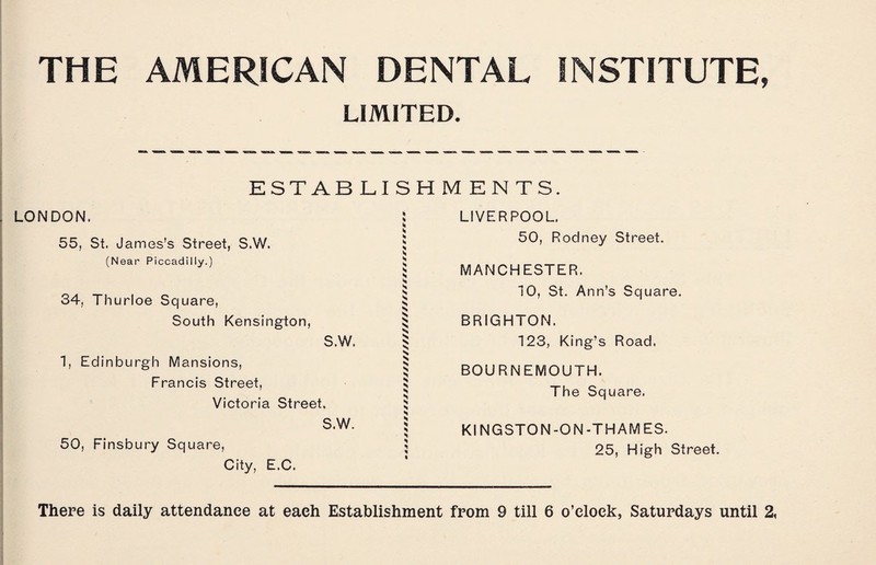 THE AMERICAN DENTAL INSTITUTE, LIMITED. ESTABLISHMENTS. LONDON. 55, St. James’s Street, S.W. (Near Piccadilly.) 34, Thurloe Square, South Kensington, S.W. 1, Edinburgh Mansions, Francis Street, Victoria Street, S.W. 50, Finsbury Square, City, E.C. ! LIVERPOOL. 5 50, Rodney Street. 5 MANCHESTER. S $ 10, St. Ann’s Square. ^ BRIGHTON. ^ 123, King’s Road. § BOURNEMOUTH. $ The Square. S N | KINGSTON-ON-THAMES. 5 25, High Street.