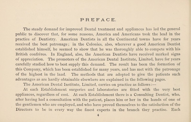 PREFACE. The steady demand for improved Dental treatment and appliances has led the general public to discover that, for some reasons, America and Americans took the lead in the practice of Dentistry. American Dentists in all the Continental towns have for years received the best patronage; in the Colonies, also, wherever a good American Dentist established himself, he seemed to show that he was thoroughly able to compete with his British confreres. In England, also, the American Dentists have received marked signs of appreciation. The promoters of the American Dental Institute, Limited, have for years carefully studied how to best supply this demand. The result has been the formation of this Company, which has been established for many years, and has met with the patronage of the highest in the land. The methods that are adopted to give the patients such advantages as are hardly obtainable elsewhere are explained in the following pages. The American Dental Institute, Limited, carries on practice as follows :— At each Establishment surgeries and laboratories are fitted with the very best appliances, regardless of cost. At each Establishment there is a Consulting Dentist, who, after having had a consultation with the patient, places him or her in the hands of one of the gentlemen who are employed, and who have proved themselves to the satisfaction of the Directors to be in every way the finest experts in the branch they practise. Each