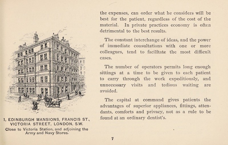 1, EDINBURGH MANSIONS, FRANCIS ST., VICTORIA STREET, LONDON, S.W. Close to Victoria Station, and adjoining the Army and Navy Stores. the expenses, can order what he considers will be best for the patient, regardless of the cost of the material. In private practices economy is often detrimental to the best results. The constant interchange of ideas, and the power of immediate consultations with one or more colleagues, tend to facilitate the most difficult cases. The number of operators permits long enough sittings at a time to be given to each patient to carry through the work expeditiously, and unnecessary visits and tedious waiting are avoided. The capital at command gives patients the advantages of superior appliances, fittings, atten¬ dants, comforts and privacy, not as a rule to be found at an ordinary dentist’s.