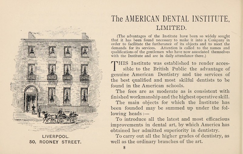LIVERPOOL. 50, RODNEY STREET The AMERICAN DENTAL INSTITUTE, LIMITED. (The advantages of the Institute have been so widely sought that it has been found necessary to make it into a Company in order to facilitate the furtherance of its objects and to meet the demands for its services. Attention is called to the names and qualifications of the gentlemen who have now associated themselves with the Institute and are in daily attendance there.) THIS Institute was established to render acces¬ sible to the British Public the advantage of genuine American Dentistry and the services of the best qualified and most skilful dentists to be found in the American schools. The fees are as moderate as is consistent with finished workmanship and the highest operative skill. The main objects for which the Institute has been founded may be summed up under the fol¬ lowing heads:— To introduce all the latest and most efficacious improvements in dental art, by which America has obtained her admitted superiority in dentistry. To carry out all the higher grades of dentistry, as well as the ordinary branches of the art.