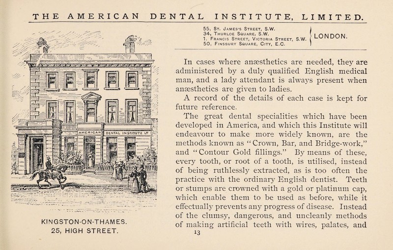 KINGSTON-ON-THAMES. 25, HIGH STREET. 55, St. James’s Street, S.W. 1 34, Thurloe Square, S.W. f i niMHON 1, Francis Street, Victoria Street, S.W. ( 50, Finsbury Square, City, E.C. In cases where anaesthetics are needed, they are administered by a duly qualified English medical man, and a lady attendant is always present when anaesthetics are given to ladies. A record of the details of each case is kept for future reference. The great dental specialities which have been developed in America, and which this Institute will endeavour to make more widely known, are the methods known as “ Crown, Bar, and Bridge-work,:” and “ Contour Gold fillings.” By means of these, every tooth, or root of a tooth, is utilised, instead of being ruthlessly extracted, as is too often the practice with the ordinary English dentist. Teeth or stumps are crowned with a gold or platinum cap, which enable them to be used as before, while it effectually prevents any progress of disease. Instead of the clumsy, dangerous, and uncleanly methods of making artificial teeth with wires, palates, and