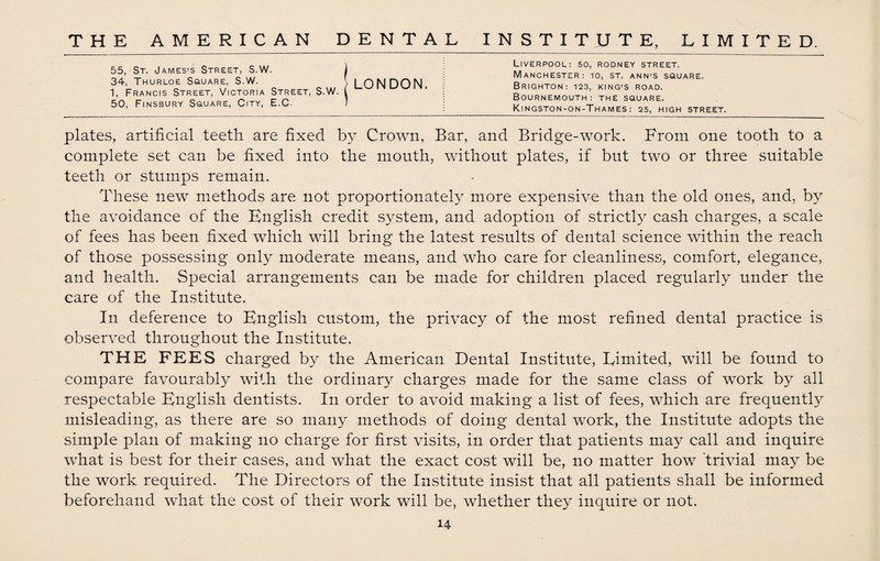 Liverpool: 50, rodney street. Manchester: 10, st. ann’s square. Brighton: 123, king’s road. Bournemouth: the square. Kingston-on-Thames: 25, high street. plates, artificial teeth are fixed by Crown, Bar, and Bridge-work. From one tooth to a complete set can be fixed into the mouth, without plates, if but two or three suitable teeth or stumps remain. These new methods are not proportionately more expensive than the old ones, and, by the avoidance of the English credit system, and adoption of strictly cash charges, a scale of fees has been fixed which will bring the latest results of dental science within the reach of those possessing only moderate means, and who care for cleanliness, comfort, elegance, and health. Special arrangements can be made for children placed regularly under the care of the Institute. In deference to English custom, the privacy of the most refined dental practice is observed throughout the Institute. THE FEES charged by the American Dental Institute, Eimited, will be found to compare favourably with the ordinary charges made for the same class of work by all respectable English dentists. In order to avoid making a list of fees, which are frequently misleading, as there are so many methods of doing dental work, the Institute adopts the simple plan of making no charge for first visits, in order that patients may call and inquire what is best for their cases, and what the exact cost will be, no matter how trivial may be the work required. The Directors of the Institute insist that all patients shall be informed beforehand what the cost of their work will be, whether they inquire or not. 14 55, St. James’s Street, S.W. J 34, Thurloe Square, S.W. \ LONDON 1, Francis Street, Victoria Street, S.W. I 50, Finsbury Square, City, E.C. /