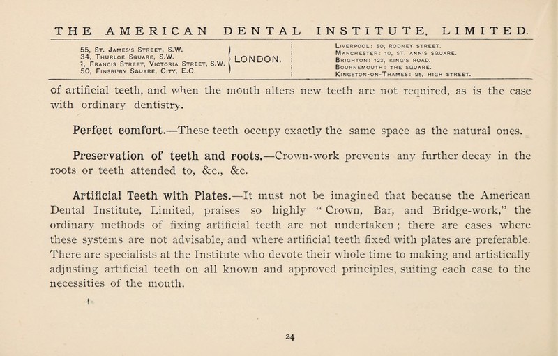 55, St. James’s Street, S.W. 1 34, Thurloe Square, S.W. \ i ON HON 1, Francis Street, Victoria Street, S.W. I 50, Finsbury Square, City, E.C ) Liverpool: so, rodney street. Manchester: io, st. ann’S square. Brighton: 123, king’s road. Bournemouth: the square. Kingston-on-Thames: 25, high street. of artificial teeth, and when the mouth alters new teeth are not required, as is the case with ordinary dentistry. Perfect comfort.—These teeth occupy exactly the same .space as the natural ones. Preservation of teeth and roots.—Crown-work prevents any further decay in the roots or teeth attended to, &c., &c. Artificial Teeth with Plates.—It must not be imagined that because the American Dental Institute, Limited, praises so highly “ Crown, Bar, and Bridge-work,” the ordinary methods of fixing artificial teeth are not undertaken ; there are cases where these systems are not advisable, and where artificial teeth fixed with plates are preferable. There are specialists at the Institute who devote their whole time to making and artistically adjusting artificial teeth on all known and approved principles, suiting each case to the necessities of the mouth. h