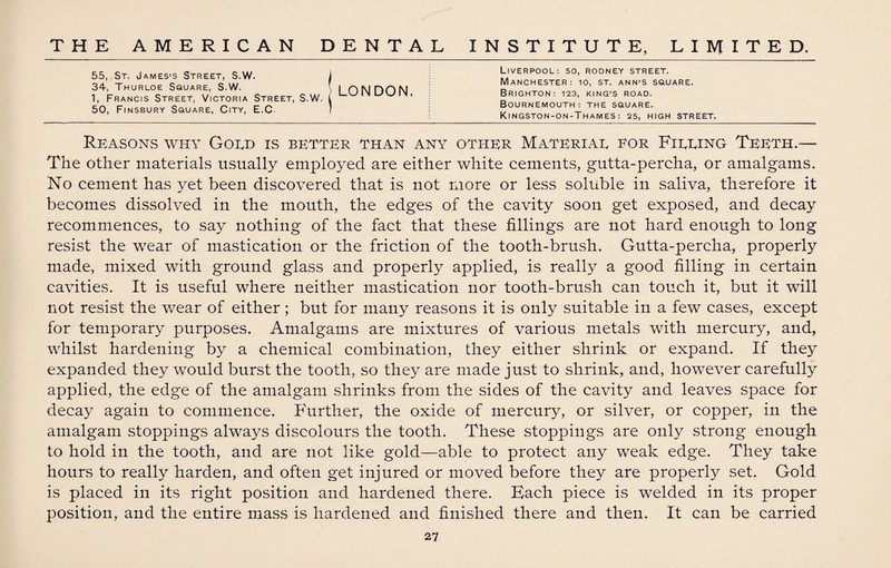 55, St. James’s Street, S.W. 34, Thurloe Square, S.W. 1, Francis Street, Victoria Street, S.W. 50, Finsbury Square, City, E.C LONDON. Liverpool: so, rodney street. Manchester: io, st. ann’s square. Brighton: 123, king’s road. Bournemouth: the square. Kingston-on-Thames: 25, HIGH STREET. Reasons why Gold is better than any other Material for Filling Teeth.— The other materials usually employed are either white cements, gutta-percha, or amalgams. No cement has yet been discovered that is not more or less soluble in saliva, therefore it becomes dissolved in the mouth, the edges of the cavity soon get exposed, and decay recommences, to say nothing of the fact that these fillings are not hard enough to long resist the wear of mastication or the friction of the tooth-brush. Gutta-percha, properly made, mixed with ground glass and properly applied, is really a good filling in certain cavities. It is useful where neither mastication nor tooth-brush can touch it, but it will not resist the wear of either; but for many reasons it is only suitable in a few cases, except for temporary purposes. Amalgams are mixtures of various metals with mercury, and, whilst hardening by a chemical combination, they either shrink or expand. If they expanded they would burst the tooth, so they are made just to shrink, and, however carefully applied, the edge of the amalgam shrinks from the sides of the cavity and leaves space for decay again to commence. P'urther, the oxide of mercury, or silver, or copper, in the amalgam stoppings always discolours the tooth. These stoppings are only strong enough to hold in the tooth, and are not like gold—able to protect any weak edge. They take hours to really harden, and often get injured or moved before they are properly set. Gold is placed in its right position and hardened there. Bach piece is welded in its proper position, and the entire mass is hardened and finished there and then. It can be carried