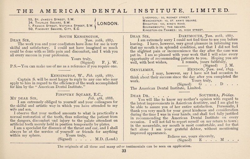 55, St. James’s Street, S.W. 34, Thurloe Square, S.W. 1, Francis Street, Victoria Street, S.W. 50, Finsbury Square, City, E.C. South Kensington, Dear Sir, Jan. 20th, 1887. The work you and your coadjutors have done for me is very skilful and satisfactory. I could not have imagined so much could be done with so little pain and discomfort, and I wish you all every success in your profession. Yours truly, (Signed) F. j. W. P.S.—You can make use of me as a reference if you require one. Kensington, W., Feb. 15th, 1887. Captain S. will be most happy to reply to any one who may apply to him in regard to the efficiency of the work accomplished for him by the “ American Dental Institute.” Finseury Square, E.C., My dear Sir, Feb. \th, 1888. I am extremely obliged to yourself and your colleagues for the skilful and artistic way in which you have attended to my wife and son. I observe that your method amounts to what is practically a normal restoration of the teeth, thus relieving the patient from the dangers, discomfort and injury to the palate attendant on artificial teeth merely held in position temporarily by plates. I am a specialist for diseases of the throat and ear, and I shall always be at the service of yourself or friends for anything within my sphere. Yours truly, (Signed) .... M.D. (Lond.) Liverpool: 50, rodney street. Manchester: io, st. ann’S square. Brighton-. 123, king’s road. Bournemouth: the square. Kingston-on-Thames: 25, high street.______ Dear Sir, Dartmouth, Jan. 20th, 1887. I am extremely sorry I could not find time to see you before leaving. I have, however, very great pleasure in informing you that my mouth is in splendid condition, and that I did not feel the slightest pain or inconvenience the day after thecase was put in. I am so pleased with your work that I will seize every opportunity of recommending patients to you. Hoping you are well, with best wishes, I remain, yours faithfully, - (Signed) J. M. Gentlemen, Hendon, Jan. 2nd, 1893. . . . I may, however, say I have not had occasion to think about their success since the day after you completed the work. Yours truly, (Signed) G . . . D . . . The American Dental Institute, Limited. Dear Dr. Southsea, Friday. You will like to know my mother’s opinion with regard to the latest improvements in American dentistry, and I am glad to be able to assure you of her entire satisfaction. Personally, I thank you very much for your great kindness and consideration during the time I was in your hands, and shall feel fully justified in recommending the American Dental Institute on every occasion. I will not fail to report myself on my return to town ; in the meanwhile, my mouth is most comfortable, and for that fact alone I am your grateful debtor, without mentioning improved appearance. Believe me, yours sincerely, (Signed) E . . . M . . LONDON. The originals of all these and many other testimonials can be seen on application.