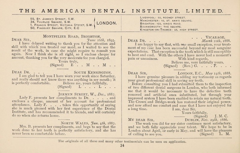 55, St. James’s Street, S.W. 34, Thurloe Square, S.W. 1, Francis Street, Victoria Street, S.W. 50, Finsbury Square, City, E.C Montpelier Road, Brighton, Bear Sir, June 16th, 1893. I have delayed writing- to thank you for the attention and skill with which you treated our maid, as I waited to see the result of the work, in case she might require to consult you again. Now I think she is all right, so I enclose cheque for amount, thanking you for the very moderate fee you charged. Yours truly, (Signed) E . . M . . M . . Dear Dr. . . . South Kensington. I am glad to tell you I have worn your work since Saturday, and really should not know there was anything in my mouth ; it is perfectly comfortable. Believe me, yours faithfully, (Signed) L . . . L . . . Jermyn Street, W., Dec., 1887. Lady F. presents her compliments to Dr.and encloses a cheque, amount of her account for professional attendance. Lady F. . takes this opportunity of saying she is much pleased with her first experience of the Dental Institute, and has recommended it to friends, and will certainly do so when she returns home. North Wales, Jan. \th, 1887. Mrs. B. presents her compliments, and begs to say that the work done to her teeth is perfectly satisfactory, and she has never been so comfortable before. Liverpool: so, rodney street. Manchester: io, st. ann’S square. Brighton: 123, king's road. Bournemouth: the square. Kingston-on-Thames: 25, HIGH STREET. . . . Vicarage, Dear Dr. . . . March ioth, 1888. I am happy to say that, with one small exception, your treat¬ ment of my case has been successful beyond my most sanguine expectations. That exception is the tooth which is still susceptible to heat and cold. With the others I have never had a moment’s pain or uneasiness. With kind regards, Believe me, very faithfully yours, (Signed) (Rev.) G. . . . F. . . . Dear Sir, London, E.C., May \\th, 1888. I have genuine pleasure in adding my testimony as regards your great professional skill in saving my teeth. Before consulting you I had submitted them to the inspection of two different dental surgeons in London, who both informed me that it would be necessary to have the defective teeth removed and artificial ones substituted, but through your improved system I have been enabled to retain my natural teeth. The Crown and Bridge-work has restored their original power, and now afford me comfort and ease that I have not enjoyed for a long time. I am, dear Sir, Yours faithfully, •- (Signed) J. M. C. My dear Sir, Dublin, Nov. 2^th, 1886. The work you did for my sister continues most satisfactory', and we both fully appreciate your talent. We hope to be in London about April, or early in May, and will have the pleasure of calling to see you. (Signed) L. M. LONDON. I he originals of all these and many other testimonials can be seen on application.