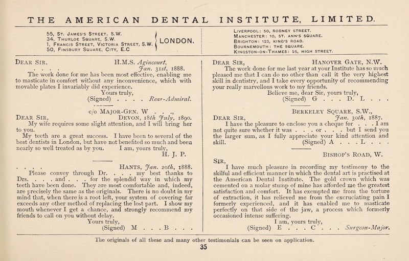 55, St. James’s Street, S.W. 34, Thurloe Square, S.W. 1, Francis Street, Victoria Street, S.W. 50, Finsbury Square, City, E.C LONDON. Liverpool: so, rodney street. Manchester: io, st. ann'S square. Brighton: 123, king’s road. Bournemouth: the square. Kingston-on-Thames: 25, high street. Dear Sir, H.M.S. Agincourt, . . . . Jan. 31s/, 1888. The work done for me has been most effective, enabling me to masticate in comfort without any inconvenience, which with movable plates I invariably did experience. Yours truly, (Signed) .... Rear-Admiral. c/o Major-Gen. W . . ., Dear Sir, Devon, i8th July, 1890. My wife requires some slight attention, and I will bring her to you. My teeth are a great success. I have been to several of the best dentists in London, but have not benefited so much and been nearly so well treated as by you. I am, yours truly, H. J. P. . . . . Hants, Jan. 20th, 1888. Please convey through Dr. . . . my best thanks to Drs. . . . and . . . for the splendid way in which my teeth have been done. They are most comfortable and, indeed, are precisely the same as the originals. There is no doubt in my mind that, when there is a root left, your system of covering far exceeds any other method of replacing the lost part. I show my mouth whenever I get a chance, and strongly recommend my friends to call on you without delay. Yours truly, (Signed) M . . . B . Dear Sir, Hanover Gate, N.W. The work done for me last year at your Institute has so much pleased me that I can do no other than call it the very highest skill in dentistry, and I take every opportunity of recommending your really marvellous work to my friends. Believe me, dear Sir, yours truly, (Signed) G . . . D. L . Berkeley Square, S.W., Dear Sir, Jan. 30th, 1887. I have the pleasure to enclose you a cheque for . . .Iam not quite sure whether it was . . . or . . . but I send you the larger sum, as I fully appreciate your kind attention and skill. (Signed) A . . . L . . . Bishop’s Road, W. Sir, I have much pleasure in recording my testimony to the skilful and efficient manner in which the dental art is practised at the American Dental Institute. The gold crown which was cemented on a molar stump of mine has afforded me the greatest satisfaction and comfort. It has exempted me from the torture of extraction, it has relieved me from the excruciating pain I formerly experienced, and it has enabled me to masticate perfectly on that side of the jaw, a process which formerly occasioned intense suffering. I am, yours truly, (Signed) E . . . C . . . Surgeon-Major. The originals of all these and many other testimonials can be seen on application.