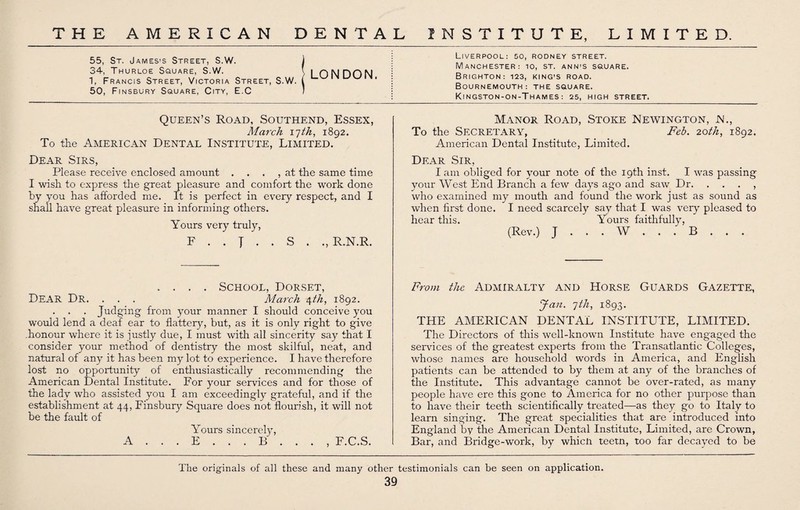 55, St. James’s Street, S.W. 34, Thurloe Square, S.W. 1, Francis Street, Victoria Street, S.W. 50, Finsbury Square, City, E.C Queen’s Road, Southend, Essex, March x'jth, 1892. To the American Dental Institute, Limited. Dear Sirs, Please receive enclosed amount . . . , at the same time I wish to express the great pleasure and comfort the work done by you has afforded me. It is perfect in every respect, and I shall have great pleasure in informing others. Yours very truly, F . . J . . S . ., R.N.R. . . . . School, Dorset, Dear Dr. . . . March /\th, 1892. . Judging from your manner I should conceive you would lend a deaf ear to flattery, but, as it is only right to give .honour where it is justly due, I must with all sincerity say that I consider your method of dentistry the most skilful, neat, and natural of any it has been my lot to experience. I have therefore lost no opportunity of enthusiastically recommending the American Dental Institute. For your services and for those of the lady who assisted you I am exceedingly grateful, and if the establishment at 44, Finsbury Square does not flourish, it will not be the fault of Yours sincerely, A ... E ... B ... , F.C.S. Liverpool: 50, rodney street. Manchester: 10, st. ann’S square. Brighton: 123, king's road. Bournemouth: the square. Kingston-on-Thames: 25, HIGH STREET. Manor Road, Stoke Newington, N., To the Secretary, Feb. 20th, 1892. American Dental Institute, Limited. Dear Sir, lam obliged for your note of the 19th inst. I was passing your West End Branch a few days ago and saw Dr. . . . , who examined my mouth and found the work just as sound as when first done. I need scarcely say that I was very pleased to hear this. Yours faithfully, (Rev.) J ... W ... B .. . From the ADMIRALTY AND HORSE GUARDS GAZETTE, Jan. 7th, 1893. THE AMERICAN DENTAL INSTITUTE, LIMITED. The Directors of this well-known Institute have engaged the services of the greatest experts from the Transatlantic Colleges, whose names are household words in America, and English patients can be attended to by them at any of the branches of the Institute. This advantage cannot be over-rated, as many people have ere this gone to America for no other purpose than to have their teeth scientifically treated—as they go to Italy to learn singing. The great specialities that are introduced into England by the American Dental Institute, Limited, are Crown, Bar, and Bridge-work, by whicn teem, too far decayed to be LONDON. The originals of all these and many other testimonials can be seen on application.