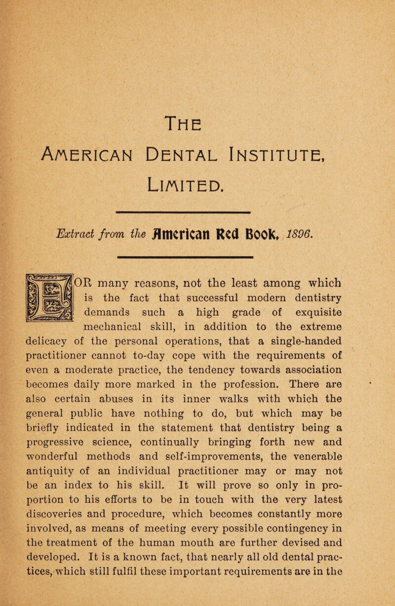 The American Dental Institute, Limited. . / Extract from the American Red BOOK, 1896. OR many reasons, not the least among which is the fact that successful modern dentistry demands such a high grade of exquisite mechanical skill, in addition to the extreme delicacy of the personal operations, that a single-handed practitioner cannot to-day cope with the requirements of even a moderate practice, the tendency towards association becomes daily more marked in the profession. There are also certain abuses in its inner walks with which the general public have nothing to do, but which may be briefly indicated in the statement that dentistry being a progressive science, continually bringing forth new and wonderful methods and self-improvements, the venerable antiquity of an individual practitioner may or may not be an index to his skill. It will prove so only in pro¬ portion to his efforts to be in touch with the very latest discoveries and procedure, which becomes constantly more involved, as means of meeting every possible contingency in the treatment of the human mouth are further devised and developed. It is a known fact, that nearly all old dental prac¬ tices, which still fulfil these important requirements are in the