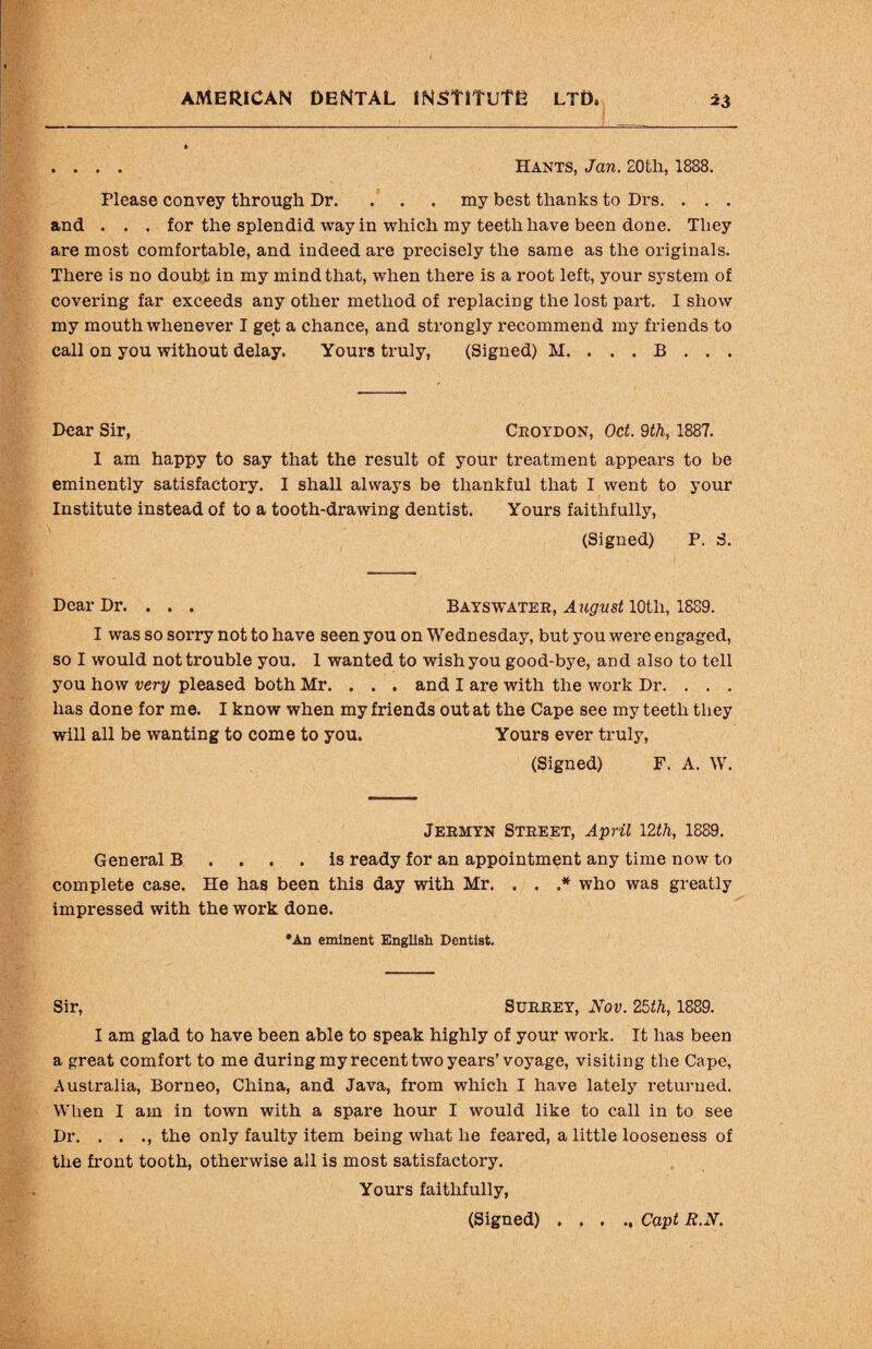 . . . . Hants, Jan. 20th, 1888. Please convey through Dr. . . . my best thanks to Drs. . . . and . . . for the splendid way in which my teeth have been done. They are most comfortable, and indeed are precisely the same as the originals. There is no doubt in my mind that, when there is a root left, your system of covering far exceeds any other method of replacing the lost part. I show my mouth whenever I get a chance, and strongly recommend my friends to call on you without delay. Yours truly, (Signed) M. . . . B . . . Dear Sir, Croydon, Oct. 9th, 1887. I am happy to say that the result of your treatment appears to be eminently satisfactory. I shall always be thankful that I went to your Institute instead of to a tooth-drawing dentist. Yours faithfully, (Signed) P. S. Dear Dr. . . . Bayswater, August 10th, 1889. I was so sorry not to have seen you on Wednesday, but you were engaged, so I would not trouble you. 1 wanted to wish you good-bye, and also to tell you how very pleased both Mr. . . . and I are with the work Dr. . . . has done for me. I know when my friends out at the Cape see my teeth they will all be wanting to come to you. Yours ever truly, (Signed) F. A. W. Jermyn Street, April 12th, 1889. General B .... is ready for an appointment any time now to complete case. He has been this day with Mr. . . .* who was greatly impressed with the work done. •An eminent English Dentist. Sir, Surrey, Nov. 25th, 1889. I am glad to have been able to speak highly of your work. It has been a great comfort to me during my recent two years’voyage, visiting the Cape, Australia, Borneo, China, and Java, from which I have lately returned. When I am in town with a spare hour I would like to call in to see Dr. . . ., the only faulty item being what he feared, a little looseness of the front tooth, otherwise ail is most satisfactory. Yours faithfully, (Signed).Capt R.N.