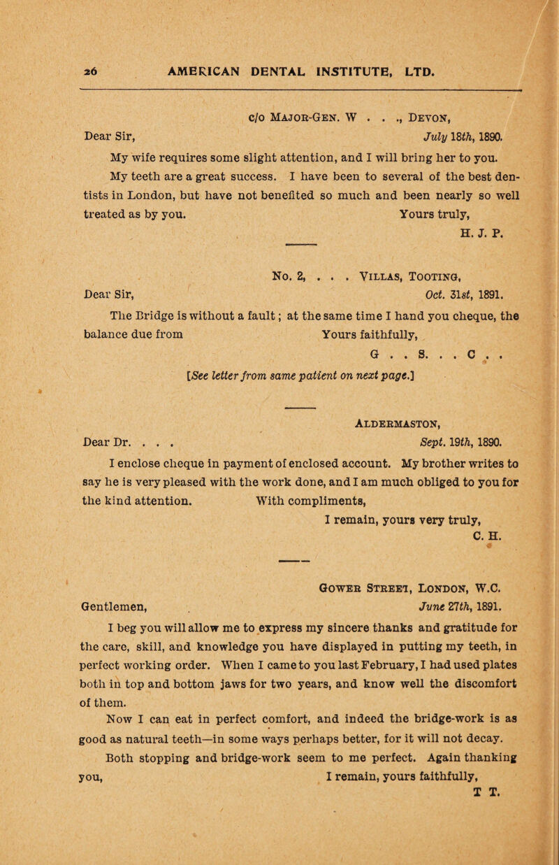 c/o Major-Gen. W . . Devon, Dear Sir, July 18th, 1890. My wife requires some slight attention, and I will bring her to you. My teeth are a great success. I have been to several of the best den¬ tists in London, but have not benefited so much and been nearly so well treated as by you. Yours truly, H. J. P. No. 2, . . . Villas, Tooting, Dear Sir, Oct. 31st, 1891. The Bridge is without a fault; at the same time I hand you cheque, the balance due from Yours faithfully, G . . S. . . C . . [See letter from same patient on next page.] Aldermaston, Dear Dr. . . . Sept. 19th, 1890. I enclose cheque in payment of enclosed account. My brother writes to say he is very pleased with the work done, and I am much obliged to you for the kind attention. With compliments, I remain, yours very truly, C. H. Gower Street, London, W.C. Gentlemen, June 21th, 1891. I beg you will allow me to express my sincere thanks and gratitude for the care, skill, and knowledge you have displayed in putting my teeth, in perfect working order. When I came to you last February, I had used plates both in top and bottom jaws for two years, and know well the discomfort of them. Now I can eat in perfect comfort, and indeed the bridge-work is as good as natural teeth—in some ways perhaps better, for it will not decay. Both stopping and bridge-work seem to me perfect. Again thanking I remain, yours faithfully, T T. you,