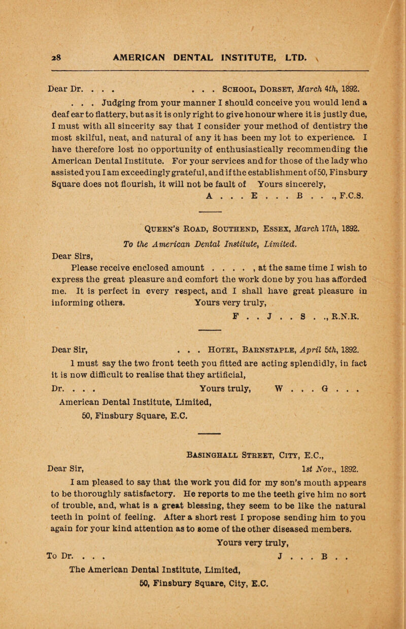 Dear Dr. ... ... School, Dorset, March 4th, 1892. . . . Judging from your manner I should conceive you would lend a deaf ear to flattery, but as it is only right to give honour where it is justly due, I must with all sincerity say that I consider your method of dentistry the most skilful, neat, and natural of any it has been my lot to experience. I have therefore lost no opportunity of enthusiastically recommending the American Dental Institute. For your services and for those of the lady who assisted you I am exceedingly grateful, and if the establishment of 50, Finsbury Square does not flourish, it will not be fault of Yours sincerely, A . . . E . . . B . . ., F.C.S. Queen’s Road, Southend, Essex, March Ylth, 1892. To the American Dental Institute, Limited. Dear Sirs, Please receive enclosed amount . . . . , at the same time I wish to express the great pleasure and comfort the work done by you has afforded me. It is perfect in every respect, and I shall have great pleasure in informing others. Yours very truly, F . . J . . S . ., R.N.R. Dear Sir, . . . Hotel, Barnstaple, April 5th, 1892. 1 must say the two front teeth you fitted are acting splendidly, in fact it is now difficult to realise that they artificial, Dr. . . . Yours truly, W . . . G . . . American Dental Institute, Limited, 50, Finsbury Square, E.C. Basinghall Street, City, E.C., Dear Sir, 1st Nov., 1892. I am pleased to say that the work you did for my son’s mouth appears to be thoroughly satisfactory. He reports to me the teeth give him no sort of trouble, and, what is a great blessing, they seem to be like the natural teeth in point of feeling. After a short rest I propose sending him to you again for your kind attention as to some of the other diseased members. Yours very truly, To Dr. . . . J . . . B . . The American Dental Institute, Limited, 50, Finsbury Square, City, E.C.