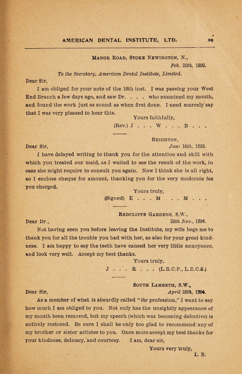 Manor Road, Stoke Newington, N., Feb. 20th, 1892. To the Secretary, American Dental Institute, Limited. Dear Sir, I am obliged for your note of the 19tli inst. I was passing your West End Branch a few days ago, and saw Dr. . . . who examined my mouth, and found the work just as sound as when first done. I need scarcely say that I was very pleased to hear this. Yours faithfully, (Rev.) J . . . W . . . B . . . V Brighton, Dear Sir, June 16th, 1893. I have delayed writing to thank you for the attention and skill with which you treated our maid, as I waited to see the result of the work, in case she might require to consult you again. Now I think she is all right, so I enclose cheque for amount, thanking you for the very moderate fee you charged. Yours truly, (Signed) E . . . M . . M . . . Redcliffe Gardens, S.W., Dear Dr., 20th Fov., 1894. Not having seen you before leaving the Institute, my wife begs me to thank you for all the trouble you had with her, as also for your great kind¬ ness. I am happy to say the teeth have caused her very little annoyance, and look very well. Accept my best thanks. Yours truly, J . . . R . . . (L.R.C.P., L.R.C.S.) South Lambeth, S.W., Dear Sir, April 28th, 1894. As a member of what is absurdly called “ the profession,” I want to say how much I am obliged to you. Not only has the unsightly appearance of my mouth been removed, but my speech (which was becoming defective) is entirely restored. Be sure I shall be only too glad to recommend any of my brother or sister artistes to you. Once more accept my best thanks for your kindness, delicacy, and courtesy. I am, dear sir, Yours very truly, L. B.