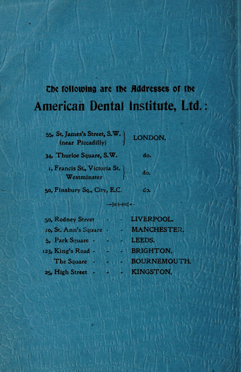 ■ Che following are the Addresses of the American Dental Institute, Ltd.: 55, St. James's Street, S.W. (near Piccadilly) 34, Thurloe Square, S.W. 1, Francis St., Victoria St. Westminster 50, Finsbury Sq., Citv, E.C, 1 LONDON. do. do. do. 50, Rodney Street 10, St. Ann's Square 5, Park Square - 123, King's Road The Square - 25, High Street - LIVERPOOL. MANCHESTER. LEEDS. BRIGHTON. BOURNEMOUTH. KINGSTON. f f *