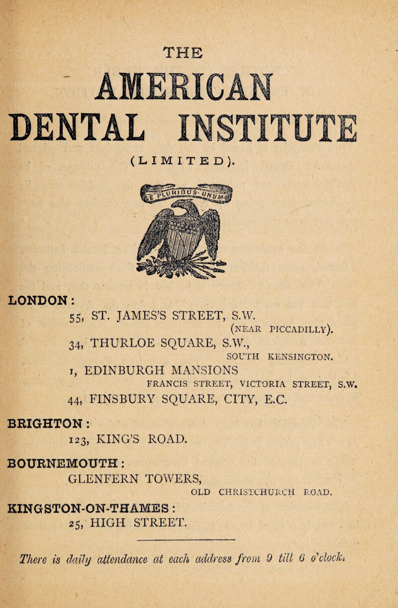 THE ' AMERICAN DENTAL INSTITUTE (LIMITED). LONDON: 55, ST. JAMES’S STREET, S.W. (near Piccadilly). 34, THURLOE SQUARE, S.W., SOUTH KENSINGTON. t, EDINBURGH MANSIONS FRANCIS STREET, VICTORIA STREET, S.W. 44, FINSBURY SQUARE, CITY, E.C. BRIGHTON: 123, KING’S ROAD. BOURNEMOUTH: GLENFERN TOWERS, OLD CHRISTCHURCH ROAD. KINGSTON-ON-THAMES : 25, HIGH STREET. There is daily attendance at each address from 9 till 6 o'1 clock*