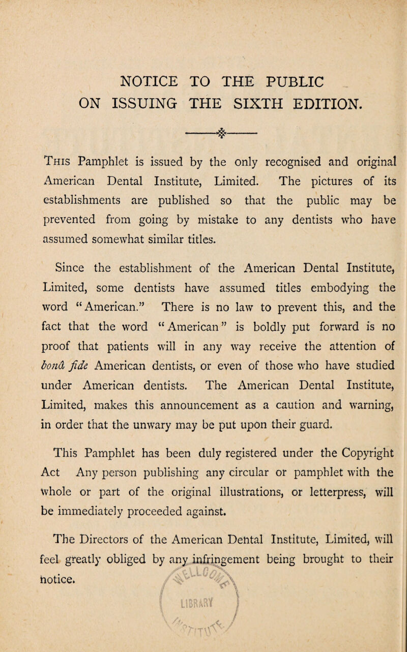 NOTICE TO THE PUBLIC ON ISSUING THE SIXTH EDITION. -*$<—— This Pamphlet is issued by the only recognised and original American Dental Institute, Limited. The pictures of its establishments are published so that the public may be prevented from going by mistake to any dentists who have assumed somewhat similar titles. Since the establishment of the American Dental Institute, Limited, some dentists have assumed titles embodying the word “American.” There is no law to prevent this, and the fact that the word “ American ” is boldly put forward is no proof that patients will in any way receive the attention of bond fide American dentists, or even of those who have studied under American dentists. The American Dental Institute, Limited, makes this announcement as a caution and warning, in order that the unwary may be put upon their guard. This Pamphlet has been duly registered under the Copyright Act Any person publishing any circular or pamphlet with the Whole or part of the original illustrations, or letterpress, will be immediately proceeded against. The Directors of the American Dental Institute, Limited, will feel greatly obliged by any infringement being brought to their notice.