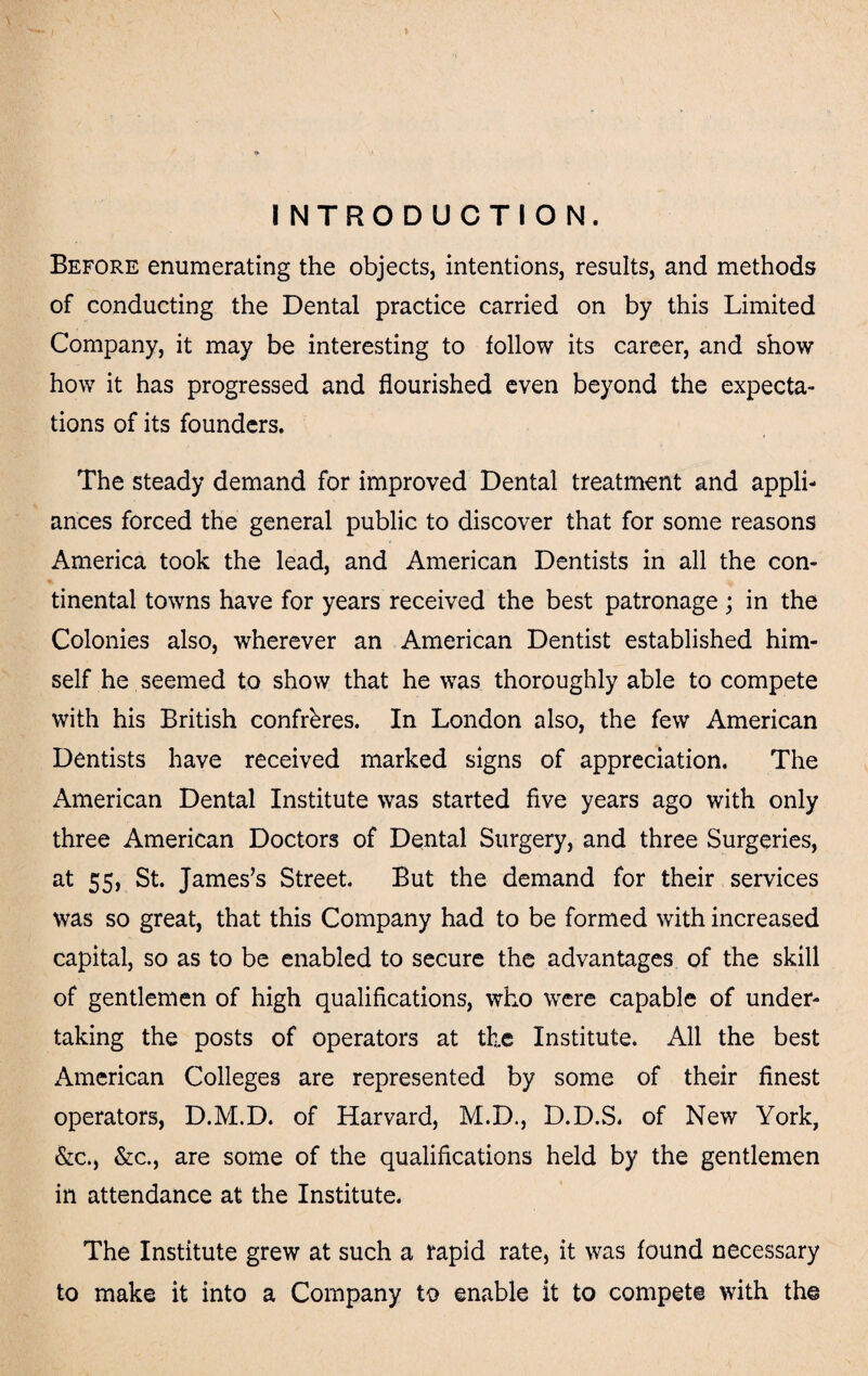 INTRODUCTION. Before enumerating the objects, intentions, results, and methods of conducting the Dental practice carried on by this Limited Company, it may be interesting to follow its career, and show how it has progressed and flourished even beyond the expecta¬ tions of its founders. The steady demand for improved Dental treatment and appli¬ ances forced the general public to discover that for some reasons America took the lead, and American Dentists in all the con¬ tinental towns have for years received the best patronage; in the Colonies also, wherever an American Dentist established him¬ self he seemed to show that he was thoroughly able to compete with his British confreres. In London also, the few American Dentists have received marked signs of appreciation. The American Dental Institute was started five years ago with only three American Doctors of Dental Surgery, and three Surgeries, at 55, St. James’s Street. But the demand for their services was so great, that this Company had to be formed with increased capital, so as to be enabled to secure the advantages of the skill of gentlemen of high qualifications, who were capable of under¬ taking the posts of operators at the Institute. All the best American Colleges are represented by some of their finest operators, D.M.D. of Harvard, M.D., D.D.S. of New York, &c., &c., are some of the qualifications held by the gentlemen in attendance at the Institute. The Institute grew at such a rapid rate, it was found necessary to make it into a Company to enable it to compete with the