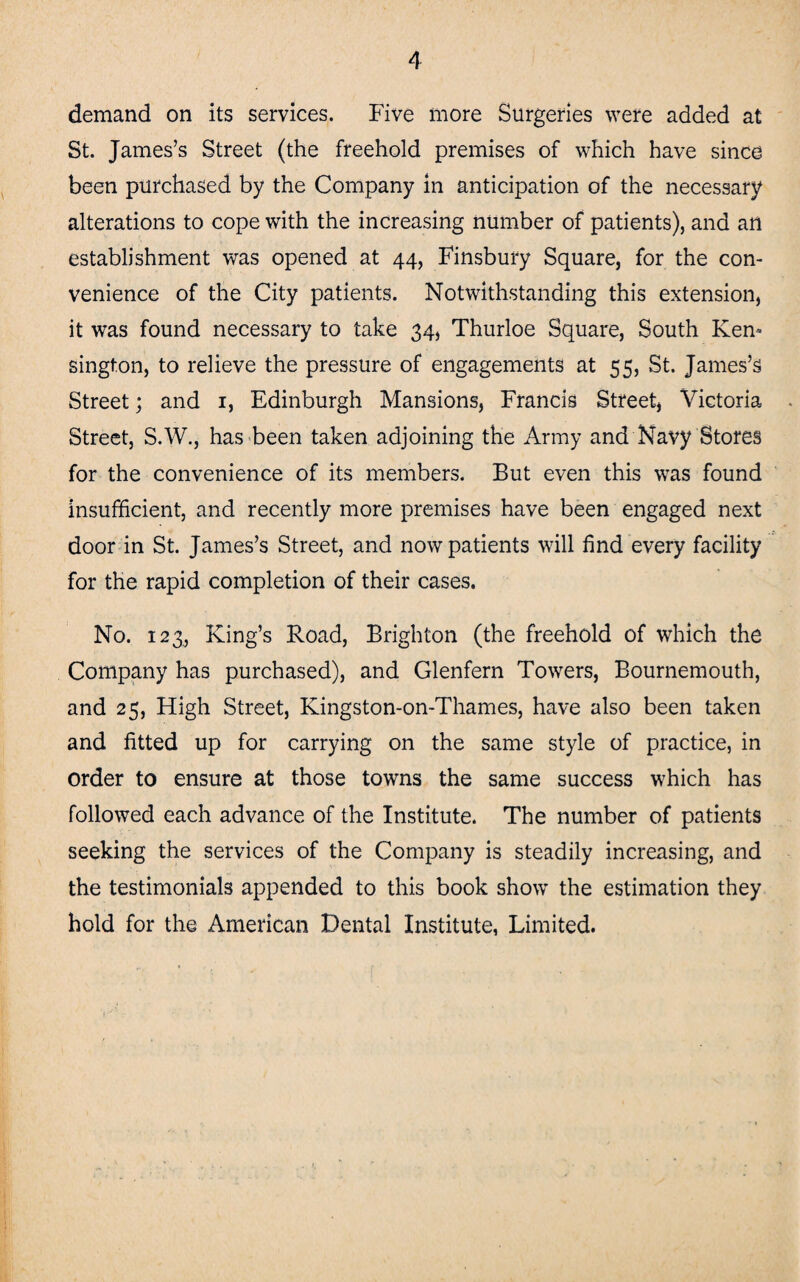 demand on its services. Five more Surgeries were added at St. James’s Street (the freehold premises of which have since been purchased by the Company in anticipation of the necessary alterations to cope with the increasing number of patients), and an establishment was opened at 44, Finsbury Square, for the con¬ venience of the City patients. Notwithstanding this extension, it was found necessary to take 34, Thurloe Square, South Ken¬ sington, to relieve the pressure of engagements at 55, St. James’s Street; and 1, Edinburgh Mansions, Francis Street, Victoria Street, S.W., has been taken adjoining the Army and Navy Stores for the convenience of its members. But even this was found insufficient, and recently more premises have been engaged next door in St. James’s Street, and now patients will find every facility for the rapid completion of their cases. No. 123, King’s Road, Brighton (the freehold of which the Company has purchased), and Glenfern Towers, Bournemouth, and 25, High Street, Kingston-on-Thames, have also been taken and fitted up for carrying on the same style of practice, in order to ensure at those towns the same success which has followed each advance of the Institute. The number of patients seeking the services of the Company is steadily increasing, and the testimonials appended to this book show the estimation they hold for the American Dental Institute, Limited.