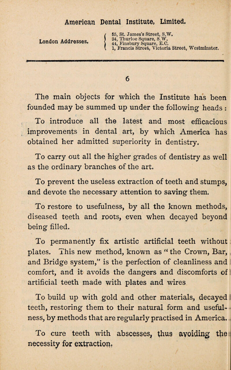 London Addresses. 55, St. James’s Street, S.W, 34, Thurloe Square, S.W. 44, Finsbury Square, E.C. 1, Francis Street, Victoria Street, Westminster. 6 The main objects for which the Institute has been founded may be summed up under the following heads : To introduce all the latest and most efficacious improvements in dental art, by which America has obtained her admitted superiority in dentistry. To carry out all the higher grades of dentistry as well as the ordinary branches of the art. To prevent the useless extraction of teeth and stumps, and devote the necessary attention to saving them. To restore to usefulness, by all the known methods, diseased teeth and roots, even when decayed beyond being filled. To permanently fix artistic artificial teeth without plates. This new method, known as “ the Crown, Bar, and Bridge system,” is the perfection of cleanliness and comfort, and it avoids the dangers and discomforts of artificial teeth made with plates and wires To build up with gold and other materials, decayed teeth, restoring them to their natural form and useful¬ ness, by methods that are regularly practised in America. To cure teeth with abscesses, fhus avoiding the!: necessity for extraction.