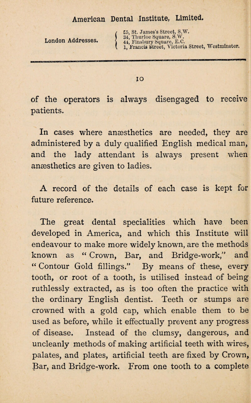 London Addresses. E5, St. James's Street, S.W. 34, Thurloe Square, S.W. 44, Finsbury Square, E.C. 1, Francis Street, Victoria Street, Westminster, 10 of the operators is always disengaged to receive patients. In cases where anaesthetics are needed, they are administered by a duly qualified English medical man, and the lady attendant is always present when anaesthetics are given to ladies. A record of the details of each case is kept for future reference. The great dental specialities which have been developed in America, and which this Institute will endeavour to make more widely known, are the methods known as “ Crown, Bar, and Bridge-work/' and “ Contour Gold fillings.” By means of these, every tooth, or root of a tooth, is utilised instead of being ruthlessly extracted, as is too often the practice with the ordinary English dentist. Teeth or stumps are crowned with a gold cap, which enable them to be used as before, while it effectually prevent any progress of disease. Instead of the clumsy, dangerous, and uncleanly methods of making artificial teeth with wires, palates, and plates, artificial teeth are fixed by Crown, Par, and Bridge-work. From one tooth to a complete