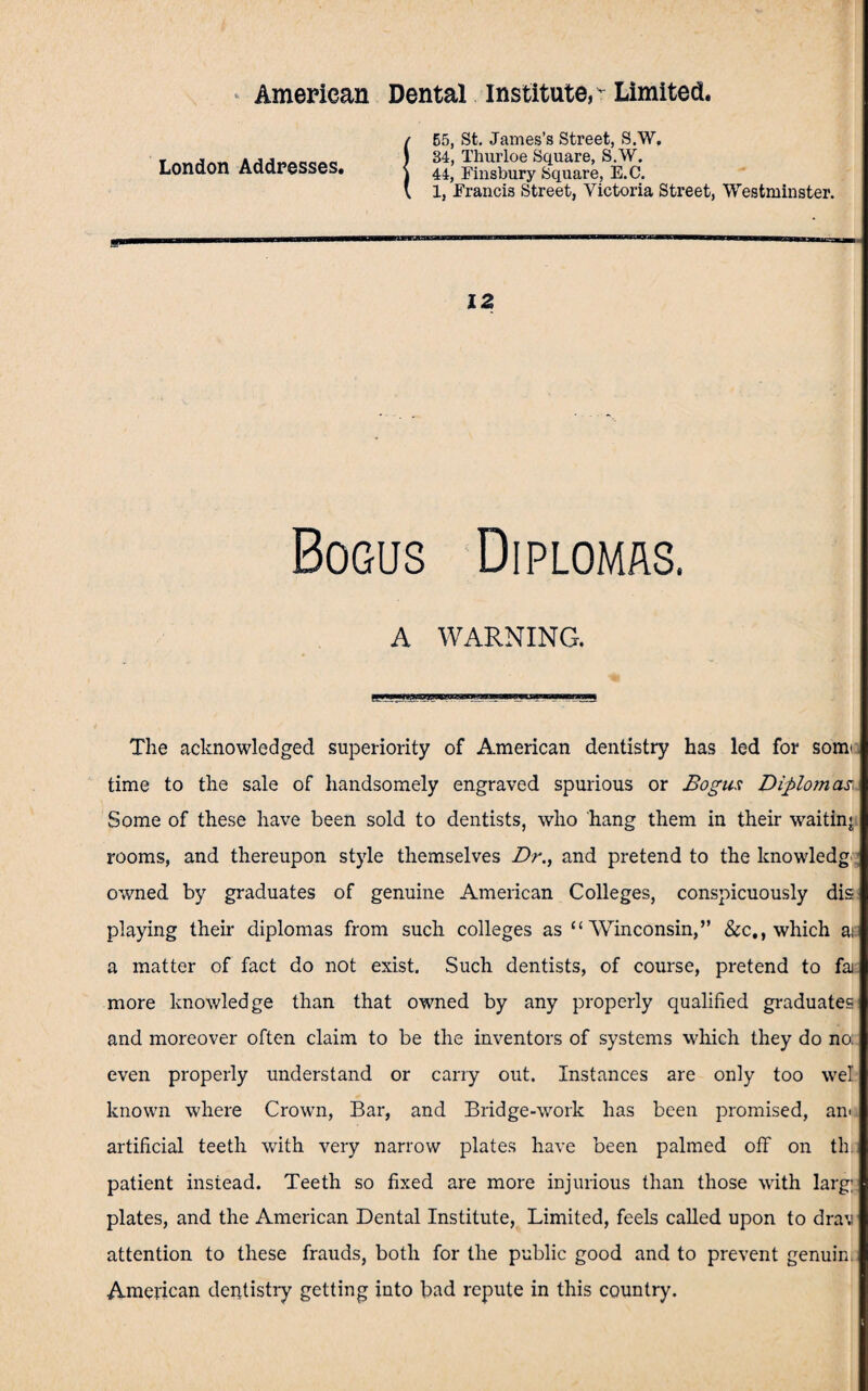 London Addresses. m 55, St. James’s Street, S.W. 34, Thurloe Square, S.W. 44, Finsbury Square, E.C. 1, Francis Street, Victoria Street, Westminster. 12 Bogus Diplomas. A WARNING. The acknowledged superiority of American dentistry has led for somt. time to the sale of handsomely engraved spurious or Bogus Diplomas. Some of these have been sold to dentists, who hang them in their waiting rooms, and thereupon style themselves Dr., and pretend to the knowledg owned by graduates of genuine American Colleges, conspicuously dis playing their diplomas from such colleges as “ Winconsin,” See,, which ai a matter of fact do not exist. Such dentists, of course, pretend to faj more knowledge than that owned by any properly qualified graduates and moreover often claim to be the inventors of systems which they do no. even properly understand or cany out. Instances are only too wel known where Crown, Bar, and Bridge-work has been promised, am artificial teeth with very narrow plates have been palmed off on th patient instead. Teeth so fixed are more injurious than those with larg; plates, and the American Dental Institute, Limited, feels called upon to drav attention to these frauds, both for the public good and to prevent genuin. American dentistry getting into bad repute in this country.