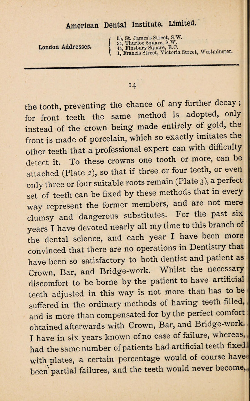 (55, St. James’s Street, S.W. 34, Thurloe Square, S.W. 44, Finsbury Square, E.C. . X, Francis Street, Victoria Street, Westminster. 14 the tooth, preventing the chance of any further decay ; for front teeth the same method is adopted, only instead of the crown being made entirely of gold, the front is made of porcelain, which so exactly imitates the other teeth that a professional expert can with difficulty detect it. To these crowns one tooth or more, can be attached (Plate 2), so that if three or four teeth, or even only three or four suitable roots remain (Plate 3), a perfect set of teeth can be fixed by these methods that in every way represent the former members, and are not mere clumsy and dangerous substitutes. For the past six years I have devoted nearly all my time to this branch of the dental science, and each year I have been more convinced that there are no operations in Dentistry that have been so satisfactory to both dentist and patient as Crown, Bar, and Bridge-work. Whilst the necessary discomfort to be borne by the patient to have artificial teeth adjusted in this way is not more than has to be suffered in the ordinary methods of having teeth filled, and is more than compensated for by the perfect comfort obtained afterwards with Crown, Bar, and Bridge-work. I have in six years known of no case of failure, whereas, had the same number of patients had artificial teeth fixed with plates, a certain percentage would of course have been partial failures, and the teeth would never become).