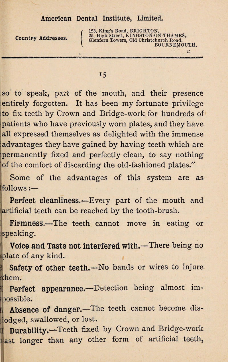 Country Addresses. 123, King’s Road, BRIGHTON. 25, High Street, KINGSTON-ON-THAMES. Glenfern Towers, Old Christchurch Road, BOURNEMOUTH. 15 so to speak, part of the mouth, and their presence entirely forgotten. It has been my fortunate privilege to fix teeth by Crown and Bridge-work for hundreds of patients who have previously worn plates, and they have all expressed themselves as delighted with the immense 'advantages they have gained by having teeth which are ^permanently fixed and perfectly clean, to say nothing 'of the comfort of discarding the old-fashioned plates.” Some of the advantages of this system are as (follows:— Iffijf. / _ Perfect cleanliness.—Every part of the mouth and fartificial teeth can be reached by the tooth-brush. Firmness.—The teeth cannot move in eating or ^peaking. i Voice and Taste not interfered with.—There being no iplate of any kind. 5 Safety of other teeth.—No bands or wires to injure rhem. Perfect appearance,—Detection being almost im¬ possible. f Absence of danger.—The teeth cannot become dis¬ lodged, swallowed, or lost. [ Durability*-—Teeth fixed by Crown and Bridge-work fiast longer than any other form of artificial teeth.