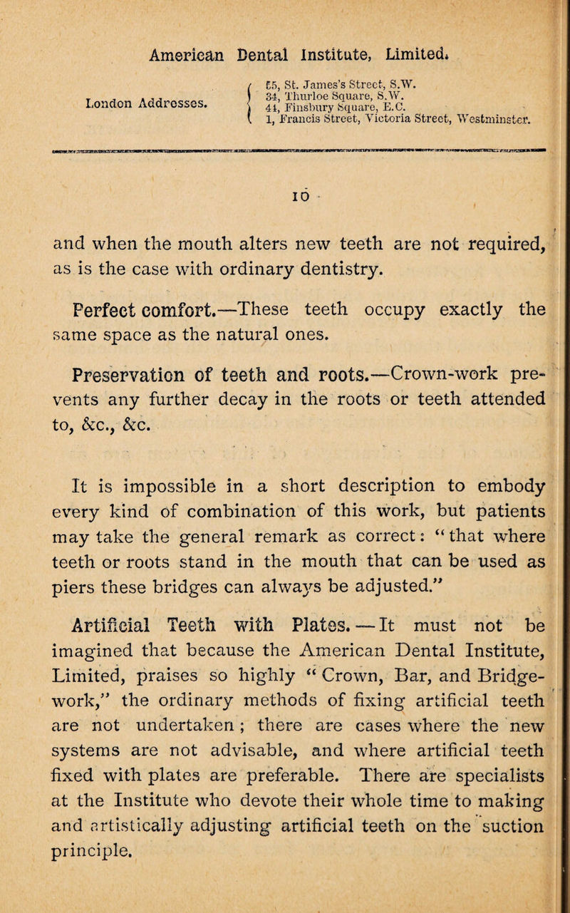 / £5, St. James’s Street, S.W. T , . , , 1 34, Thurloe Square, S.W. London Addresses. \ 4^ Finsbury Square, E.C. I 1, Francis Street, Victoria Street, Westminster. ZMStntxri?.1:.iai■»\i«iiin■» »i nmLrjKmt.manrv^wM^aw7rwiWJmmam.m*mmMrrr;inv'-CT«av*fvcttraErarcvj':t; IO and when the rnouth alters new teeth are not required, as is the case with ordinary dentistry. Perfect comfort.—These teeth occupy exactly the same space as the natural ones. Preservation of teeth and roots.—Crown-work pre¬ vents any further decay in the roots or teeth attended to, &c., &c. It is impossible in a short description to embody every kind of combination of this work, but patients may take the general remark as correct: “that where teeth or roots stand in the mouth that can be used as piers these bridges can always be adjusted.” Artificial Teeth with Plates. — It must not be imagined that because the American Dental Institute, Limited, praises so highly “ Crown, Bar, and Bridge- work,” the ordinary methods of fixing artificial teeth are not undertaken; there are cases where the new systems are not advisable, and where artificial teeth fixed with plates are preferable. There are specialists at the Institute who devote their whole time to making and artistically adjusting artificial teeth on the suction principle.