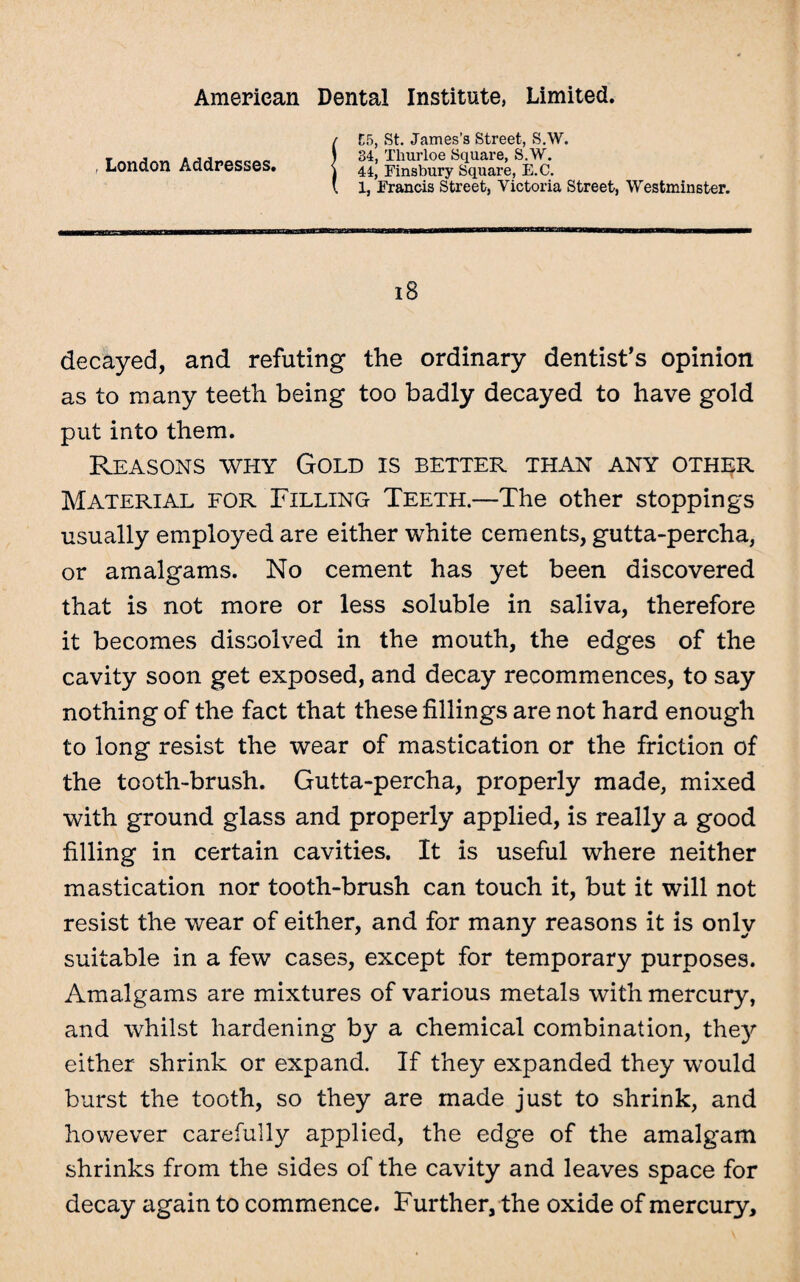 , London Addresses. E5, St. James’s Street, S.W. 34, Thurloe Square, S.W. 44, Finsbury Square, E.C. 1, Francis Street, Victoria Street, Westminster. l8 decayed, and refuting the ordinary dentist’s opinion as to many teeth being too badly decayed to have gold put into them. Reasons why Gold is better than any other Material for Filling Teeth.—The other stoppings usually employed are either white cements, gutta-percha, or amalgams. No cement has yet been discovered that is not more or less soluble in saliva, therefore it becomes dissolved in the mouth, the edges of the cavity soon get exposed, and decay recommences, to say nothing of the fact that these fillings are not hard enough to long resist the wear of mastication or the friction of the tooth-brush. Gutta-percha, properly made, mixed with ground glass and properly applied, is really a good filling in certain cavities. It is useful where neither mastication nor tooth-brush can touch it, but it will not resist the wear of either, and for many reasons it is only suitable in a few cases, except for temporary purposes. Amalgams are mixtures of various metals with mercury, and whilst hardening by a chemical combination, they either shrink or expand. If they expanded they would burst the tooth, so they are made just to shrink, and however carefully applied, the edge of the amalgam shrinks from the sides of the cavity and leaves space for decay again to commence. Further, the oxide of mercury.