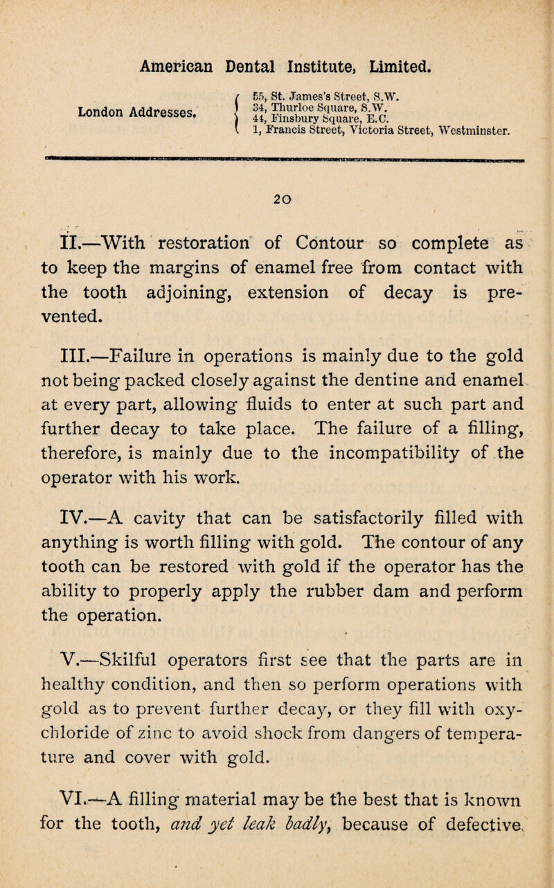 London Addresses. 55, St. James’s Street, S.W. 34, Tliurloe Square, S.W. 44, Finsbury Square, E.C. 1, Francis Street, Victoria Street, Westminster. 20 II. —With restoration of Contour so complete as to keep the margins of enamel free from contact with the tooth adjoining, extension of decay is pre¬ vented. III. —Failure in operations is mainly due to the gold not being packed closely against the dentine and enamel at every part, allowing fluids to enter at such part and further decay to take place. The failure of a filling, therefore, is mainly due to the incompatibility of the operator with his work. IV. —A cavity that can be satisfactorily filled with anything is worth filling with gold. The contour of any tooth can be restored with gold if the operator has the ability to properly apply the rubber dam and perform the operation. V. -—Skilful operators first see that the parts are in healthy condition, and then so perform operations with gold as to prevent further decay, or they fill with oxy¬ chloride of zinc to avoid shock from dangers of tempera¬ ture and cover with gold. VI. —A filling material may be the best that is known for the tooth, and yet leak badly, because of defective