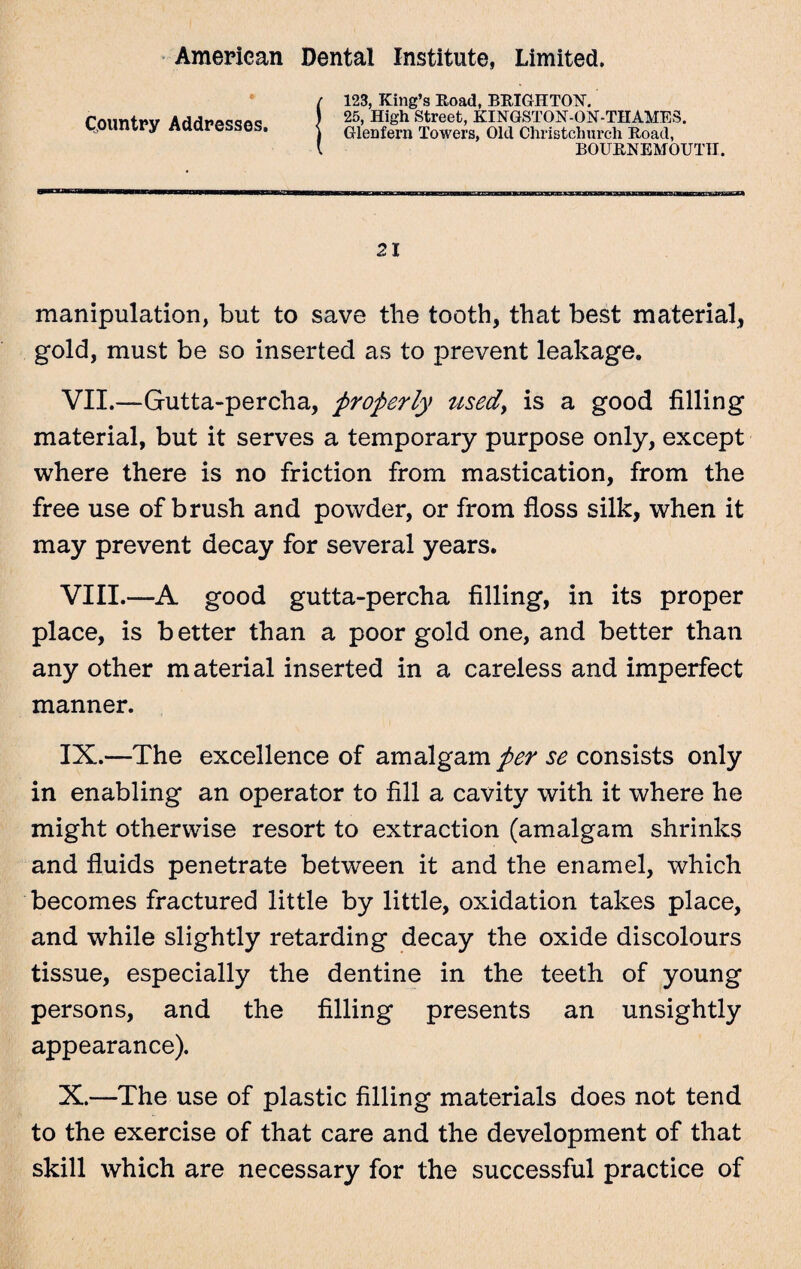Country Addresses. 123, King’s Road, BRIGHTON. 25, High Street, KINGSTON-ON-THAMES. Glenfern Towers, Old Christchurch Road, BOURNEMOUTH. 21 manipulation, but to save tlie tooth, that best material, gold, must be so inserted as to prevent leakage, VII. —Gutta-percha, properly used, is a good filling material, but it serves a temporary purpose only, except where there is no friction from mastication, from the free use of brush and powder, or from floss silk, when it may prevent decay for several years. VIII. —A good gutta-percha filling, in its proper place, is better than a poor gold one, and better than any other m aterial inserted in a careless and imperfect manner. IX. —The excellence of amalgam/^ se consists only in enabling an operator to fill a cavity with it where he might otherwise resort to extraction (amalgam shrinks and fluids penetrate between it and the enamel, which becomes fractured little by little, oxidation takes place, and while slightly retarding decay the oxide discolours tissue, especially the dentine in the teeth of young persons, and the filling presents an unsightly appearance). X. —The use of plastic filling materials does not tend to the exercise of that care and the development of that skill which are necessary for the successful practice of