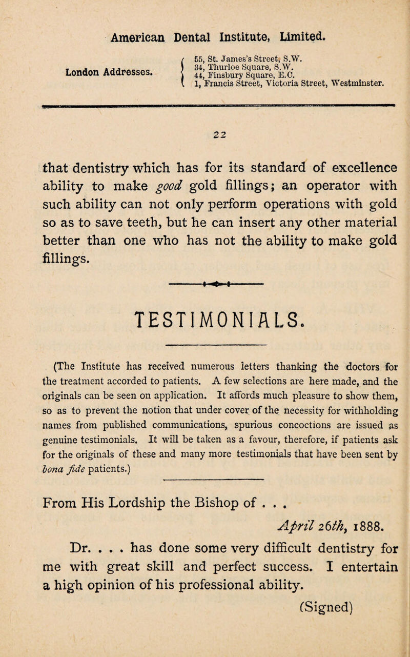 London Addresses. !E5, St. James’s Street, S.W. 34, Thurloe Square, S.W. 44, Finsbury Square, E.C. 1, Francis Street, Victoria Street, Westminster. 22 that dentistry which has for its standard of excellence ability to make good gold fillings; an operator with such ability can not only perform operations with gold so as to save teeth, but he can insert any other material better than one who has not the ability to make gold fillings. TESTIMONIALS. (The Institute has received numerous letters thanking the doctors for the treatment accorded to patients. A few selections are here made, and the originals can be seen on application. It affords much pleasure to show them, so as to prevent the notion that under cover of the necessity for withholding names from published communications, spurious concoctions are issued as genuine testimonials. It will be taken as a favour, therefore, if patients ask for the originals of these and many more testimonials that have been sent by Iona fide patients.) From His Lordship the Bishop of . . . April 26th, 1888. Dr. . . . has done some very difficult dentistry for me with great skill and perfect success. I entertain a high opinion of his professional ability. (Signed)