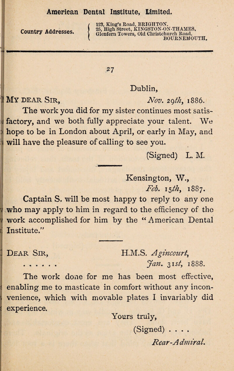Country Addresses. ( 123, King’s Road, BRIGHTON. ) 25, High Street, KINGSTON-OK-THAMES, i Glenfern Towers, Old Christchurch Road, [ BOURNEMOUTH. Dublin, My dear Sir, Nov. 2Qthy 1886. The work you did for my sister continues most satis- if factory, and we both fully appreciate your talent. We :> hope to be in London about April, or early in May, and will have the pleasure of calling to see you. (Signed) L. M. Kensington, W., Feb. 15 thy 1887. Captain S. will be most happy to reply to any one V who may apply to him in regard to the efficiency of the 7 work accomplished for him by the “American Dental i Institute/' Dear Sir, H.M.S. Agincourt, ...... Jan. 31 st, 1888. The work done for me has been most effective, enabling me to masticate in comfort without any incon¬ venience, which with movable plates I invariably did experience. Yours truly, (Signed) .... Rear-A dmiraL