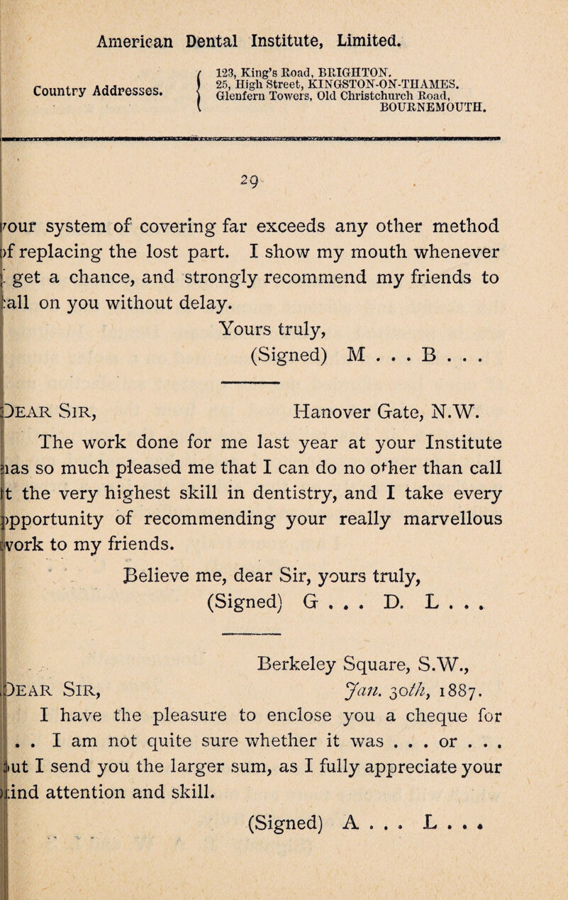 Country Addresses. t 123, King’s Road, BRIGHTON, ) 25, High Street, KINGSTON-ON-THAMES. ) Gleufern Towers, Old Christchurch Road, l BOURNEMOUTH. 2 9 rour system of covering far exceeds any other method [)f replacing the lost part. I show my mouth whenever ’ get a chance, and strongly recommend my friends to :all on you without delay. Yours truly, (Signed) M . . . B . . . Dear Sir, Hanover Gate, N.W. The work done for me last year at your Institute uas so much pleased me that I can do no other than call It the very highest skill in dentistry, and I take every ppportunity of recommending your really marvellous work to my friends. Believe me, dear Sir, yours truly, (Signed) G , . . D. L Berkeley Square, S.W., Dear Sir, Jan. 30th, 1887. I have the pleasure to enclose you a cheque for . . I am not quite sure whether it was . . . or . . . jiut I send you the larger sum, as I fully appreciate your nind attention and skill.