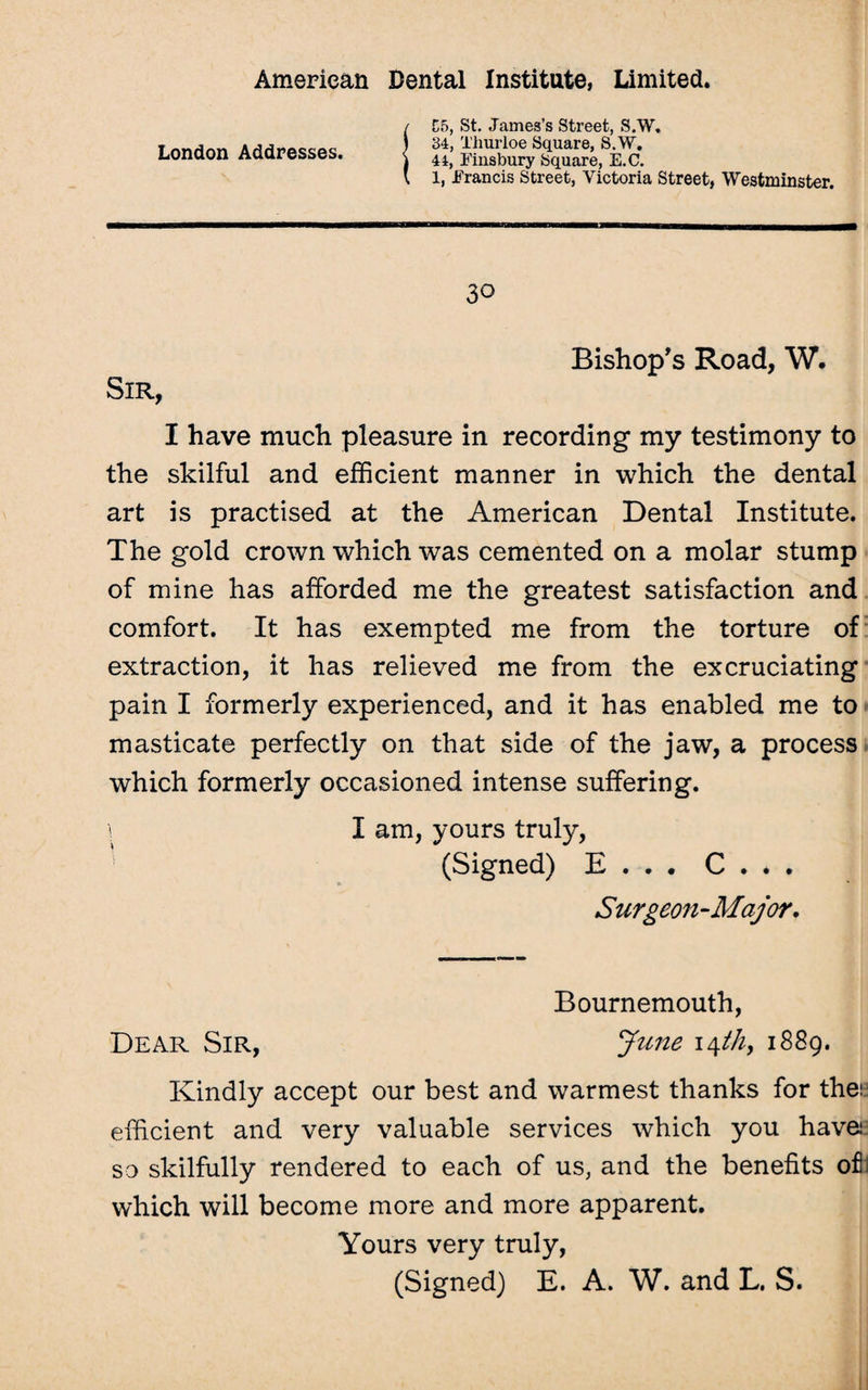 London Addresses. C5, St. James’s Street, S.W. 34, Thurloe Square, S.W. 44, Finsbury Square, E.C. 1, Francis Street, Victoria Street, Westminster. 30 Bishop's Road, W. Sir, I have much pleasure in recording my testimony to the skilful and efficient manner in which the dental art is practised at the American Dental Institute. The gold crown which was cemented on a molar stump of mine has afforded me the greatest satisfaction and comfort. It has exempted me from the torture of extraction, it has relieved me from the excruciating pain I formerly experienced, and it has enabled me to masticate perfectly on that side of the jaw, a process which formerly occasioned intense suffering. s I am, yours truly, (Signed) E . . . C . . . Surgeon-Major, Bournemouth, Dear Sir, June \\th, 1889. Kindly accept our best and warmest thanks for the: efficient and very valuable services which you have1 so skilfully rendered to each of us, and the benefits of which will become more and more apparent. Yours very truly, (Signed) E. A. W. and L. S.