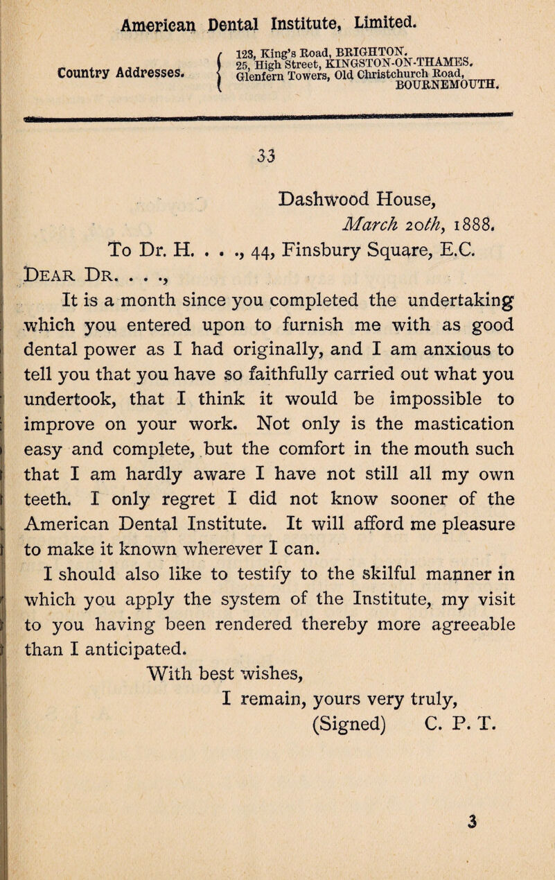 Country Addresses. 123, King’s Road, BRIGHTON. 25, High Street, KINGSTON-ON-THAMES. Glenfern lower,. Old Ctoletchurch 33 Dashwood House, March 20th, 1888. To Dr. H. . . ., 44, Finsbury Square, E.C. Dear Dr. . . ., It is a month since you completed the undertaking which you entered upon to furnish me with as good dental power as I had originally, and I am anxious to tell you that you have so faithfully carried out what you undertook, that I think it would be impossible to improve on your work. Not only is the mastication easy and complete, but the comfort in the mouth such that I am hardly aware I have not still all my own teeth. I only regret I did not know sooner of the American Dental Institute. It will afford me pleasure to make it known wherever I can. I should also like to testify to the skilful manner in which you apply the system of the Institute, my visit to you having been rendered thereby more agreeable than I anticipated. With best wishes, I remain, yours very truly, (Signed) C. P. T. 3