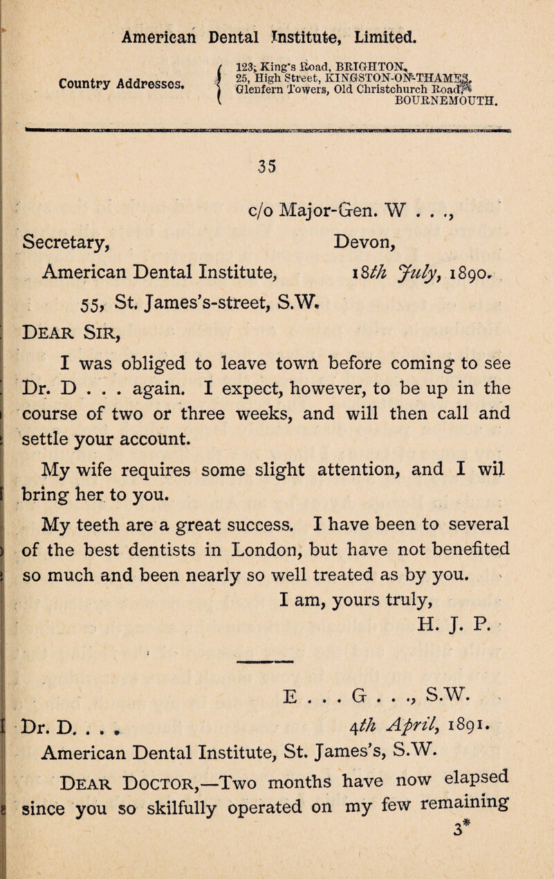 Country Addresses. 123; King's Road, BRIGHTON, 25, High Street, KINGSTON-ON-THAMES, Glen fern Towers, Old Christchurch Road-& BOURNEMOUTH. ^ae^TOanegacg^gasBag; tats. 35 c/o Major-Gen. W . . Secretary, Devon, American Dental Institute, i 8th July, 1890, 55, St. Jaraes’s-street, S.W« Dear Sir, I was obliged to leave town before coming to see Dr. D . . . again. I expect, however, to be up in the course of two or three weeks, and will then call and settle your account. My wife requires some slight attention, and I wil bring her to you. My teeth are a great success. I have been to several of the best dentists in London, but have not benefited so much and been nearly so well treated as by you. I am, yours truly, H. J. P. E . . . G . . ., S.W. Dr. D. . . * Afth 1891* American Dental Institute, St. James's, S.W. Dear Doctor,—Two months have now elapsed since you so skilfully operated on my few remaining 3*