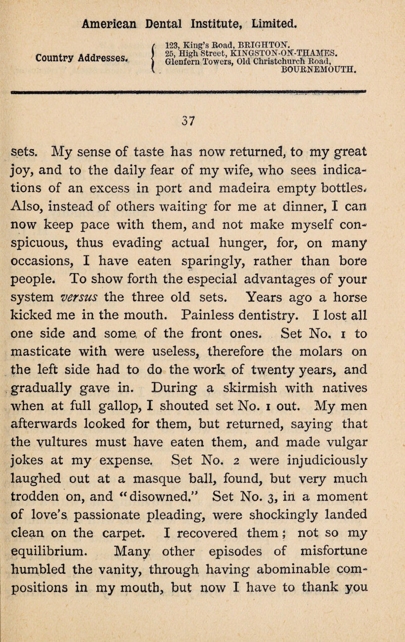 Country Addresses. 123, King’s Road, BRIGHTON. 25, High Street, KINGSTON-ON-THAMES. Glenfern Towers, Old Christchurch Road, BOURNEMOUTH. 37 sets. My sense of taste has now returned, to my great joy, and to the daily fear of my wife, who sees indica¬ tions of an excess in port and madeira empty bottles. Also, instead of others waiting for me at dinner, I can now keep pace with them, and not make myself con¬ spicuous, thus evading actual hunger, for, on many occasions, I have eaten sparingly, rather than bore people. To show forth the especial advantages of your system versus the three old sets. Years ago a horse kicked me in the mouth. Painless dentistry. I lost all one side and some of the front ones. Set No. i to masticate with were useless, therefore the molars on the left side had to do the work of twenty years, and gradually gave in. During a skirmish with natives when at full gallop, I shouted set No. i out. My men afterwards looked for them, but returned, saying that the vultures must have eaten them, and made vulgar jokes at my expense. Set No. 2 were injudiciously laughed out at a masque ball, found, but very much trodden on, and “ disowned.” Set No. 3, in a moment of love’s passionate pleading, were shockingly landed clean on the carpet. I recovered them; not so my equilibrium. Many other episodes of misfortune humbled the vanity, through having abominable com¬ positions in my mouth, but now I have to thank you