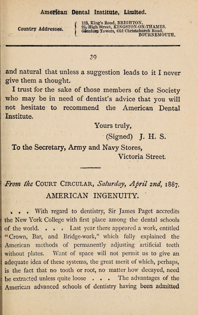 Country Addresses. i- ■ ' t 123, King’s Road, BRIGHTON. 25, High Street, KINGSTON-ON-THAMES. Gknfern Towers, Old Christchurch Road, BOURNEMOUTH. 39 and natural that unless a suggestion leads to it I never give them a thought. I trust for the sake of those members of the Society who may be in need of dentist’s advice that you will not hesitate to recommend the American Dental Institute. Yours truly, (Signed) J. H. S. To the Secretary, Army and Navy Stores, Victoria Street. o •» From the Court Circular, Saturday, April 2nd, 1887. AMERICAN INGENUITY. * . , With regard to dentistry, Sir James Paget accredits the New York College with first place among the dental schools of the world. * * « Last year there appeared a work, entitled “ Crown, Bar, and Bridge-work,” which fully explained the American methods of permanently adjusting artificial teeth without plates. Want of space will not permit us to give an adequate idea of these systems, the great merit of which, perhaps, is the fact that no tooth or root, no matter how decayed, need be extracted unless quite loose . . . The advantages of the American advanced schools of dentistry having been admitted