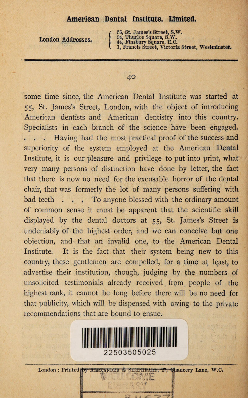 London Addresses. —8—inmiriinm wmihmihw—vm 55, St. James’s Street, S.W. 34, Thurloe Square, S.W. 44, Finsbury Square, E.C. 1, Francis Street, Victoria Street, Westminster. 40 some time since, the American Dental Institute was started at 55, St. James’s Street, London, with the object of introducing American dentists and American dentistry into this country. Specialists in each branch of the science have been engaged. . . . Having had the most practical proof of the success and superiority of the system employed at the American Dental Institute, it is our pleasure and privilege to put into print, what very many persons of distinction have done by letter, the fact that there is now no need for the excusable horror of the dental chair, that was formerly the lot of many persons suffering with bad teeth ... To anyone blessed with the ordinary amount of common sense it must be apparent that the scientific skill displayed by the dental doctors at 55, St. James’s Street is undeniably of the highest order, and we can conceive but one objection, and that an invalid one, to the American Dental Institute. It is the fact that their system being new to this country, these gentlemen are compelled, for a time at least, to advertise their institution, though, judging by the numbers of unsolicited testimonials already received from people of the highest rank, it cannot be long before there will be no need for that publicity, which will be dispensed with owing to the private recommendations that are bound to ensue. 22503505025 London : Friritodilly'ATEXAN DE’R '& Suotbpeakd’, ''Off, ©haucery Lane, W.C. IT ?/r.Lnrtfc/fs: IT Wi i fi ~ -»rv>,A a a T