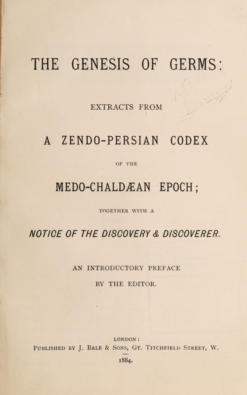 THE GENESIS OF GERMS: EXTRACTS FROM * i ” A ZENDO-PERSIAN CODEX OF THE MEDO-CHALDAIAN EPOCH; TOGETHER WITH A NOTICE OF THE DISCOVERY & DISCOVERER. AN INTRODUCTORY PREFACE BY THE EDITOR. LONDON: Published by J. Bale & Sons, Gt. Titchfield Street, W. 1884.